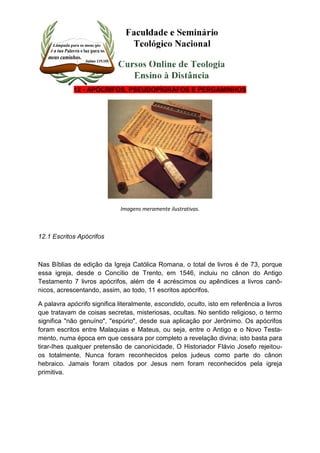 12 - APÓCRIFOS, PSEUDOPÍGRAFOS E PERGAMINHOS 
Imagens meramente ilustrativas. 
12.1 Escritos Apócrifos 
Nas Bíblias de edição da Igreja Católica Romana, o total de livros é de 73, porque 
essa igreja, desde o Concílio de Trento, em 1546, incluiu no cânon do Antigo 
Testamento 7 livros apócrifos, além de 4 acréscimos ou apêndices a livros canô-nicos, 
acrescentando, assim, ao todo, 11 escritos apócrifos. 
A palavra apócrifo significa literalmente, escondido, oculto, isto em referência a livros 
que tratavam de coisas secretas, misteriosas, ocultas. No sentido religioso, o termo 
significa "não genuíno", "espúrio", desde sua aplicação por Jerônimo. Os apócrifos 
foram escritos entre Malaquias e Mateus, ou seja, entre o Antigo e o Novo Testa-mento, 
numa época em que cessara por completo a revelação divina; isto basta para 
tirar-Ihes qualquer pretensão de canonicidade. O Historiador Flávio Josefo rejeitou-os 
totalmente. Nunca foram reconhecidos pelos judeus como parte do cânon 
hebraico. Jamais foram citados por Jesus nem foram reconhecidos pela igreja 
primitiva. 
 