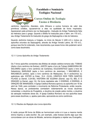 Jerônimo, Agostinho, Atanásio, Júlio Africano e outros homens de valor dos 
primitivos cristãos, opuseram-se a eles na qualidade de livros inspirados. 
Apareceram pela primeira vez na Septuaginta - tradução do Antigo Testamento feita 
do hebraico para o grego. Quando a Bíblia foi traduzida para o latim, em 170 d.C., 
seu Antigo Testamento foi traduzido do grego da Septuaginta e não do hebraico. 
Quando Jerônimo traduziu a Vulgata, no início do Século V (405 d.C.), incluiu os 
apócrifos oriundos da Septuaginta, através da Antiga Versão Latina, de 170 d.C., 
porque isso lhe foi ordenado, mas recomendou que esses livros não poderiam servir 
como base doutrinária. 
12.1.1 Livros Apócrifos do Antigo Testamento 
Os 7 livros apócrifos constantes das Bíblias de edição católico-romana são: TOBIAS 
(Após o livro canônico de Esdras), JUDITE (após o livro de Tobias) SABEDORIA DE 
SALOMÃO (após o livro canônico de Cantares), ECLESIÁSTICO (após o livro de 
Sabedoria), BARUQUE (após o livro canônico de Jeremias), 1 MACABEUS, 2 
MACABEUS (ambos, após o livro canônico de Malaquias). Os 4 acréscimos ou 
apêndices são: ESTER (a Ester, 10.4 -16.24), CÂNTICO DOS TRÊS SANTOS 
FILHOS (a Daniel, 3.24-90), HISTÓRIA DE SUZANA (Daniel, cap.13), BEL E O 
DRAGÃO (a Daniel, capo 14). Os livros rejeitados são: 3 ESDRAS, 4 ESDRAS, A 
ORAÇÃO DE MANASSÉS. A Igreja Católica Romana aprovou os apócrifos em 18 de 
abril de 1546, para combater o movimento da Reforma Protestante, então recente. 
Nessa época, os protestantes combatiam violentamente as novas doutrinas 
romanistas: a doutrina do Purgatório, a doutrina da oração pelos mortos, a doutrina 
da salvação mediante obras etc. A Igreja Católica Romana via nos apócrifos base 
para essas doutrinas, e, apelou para eles, aprovando-os como canônicos. 
12.1.2 Razões da Rejeição dos Livros Apócrifos 
A razão porque 66 livros da Bíblia se harmonizam entre si é que a mesma mente 
divina inspirou a cada escritor. Se, por exemplo, João tivesse escrito algo que não 
concordasse com as obras de Moisés, seríamos obrigados a rejeitar seu Evangelho, 
 
