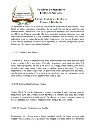 as Epístolas e o livro do Apocalipse. Os primeiros livros constituem o critério para 
todos os outros chamados inspirados. Se as doutrinas dos livros apócrifos não 
concordam em cada ocasião com aquilo que Moisés escreveu, não devem achar-se 
no Cânon da Palavra Inspirada. Os livros apócrifos ensinam doutrinas que são 
contrárias ao que Moisés e outros profetas escreveram. Por essa razão não foram 
colocados entre os outros livros do Velho Testamento, nos dias de Esdras. Nem 
Cristo nem os apóstolos citaram os livros apócrifos. S. Jerônimo os rejeitou da Bíblia 
Latina, por não estarem escritos em hebraico. 
12.1.2.1 Ensino da Arte Mágica 
Tobias 6.5-8. "Então, o anjo lhe disse: toma as entranhas deste peixe e guarde para 
ti seu coração, o fel e seu fígado. Pois são necessários para medicinas úteis [...] 
Logo, Tobias perguntou ao anjo e lhe disse: Eu te rogo, irmão Azarias, para quais 
remédios são boas essas coisas, que tu pediste separar do peixe. E o anjo, 
respondendo, lhe disse: Se puseres um pedacinho do seu coração sobre as brasas, 
seu fumo há de espantar toda a espécie de demônios, seja de um homem ou de 
uma mulher, de modo que não possam mais voltar a eles." 
12.1.2.2 Dar Esmolas Purifica do Pecado 
Tobias 12.8,9. "A oração é boa como o jejum e esmolas; é melhor do que guardar 
tesouros de ouro, pois, esmolas livram da morte, e é o mesmo que espia os pecados 
e conduz à misericórdia e vida eterna". Se ofertas caridosas pudessem expiar os 
nossos pecados, não teríamos necessidade do sangue de Jesus Cristo. 
12.11.2.3 Pecados Perdoados pela Oração 
Eclesiástico 3.4. "Quem amar a Deus, receberá perdão de Seus pecados pela 
oração". Os pecados não se perdoam pela oração. Se fosse assim, não teríamos 
 