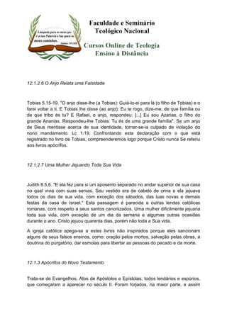 12.1.2.6 O Anjo Relata uma Falsidade 
Tobias 5.15-19. "O anjo disse-lhe (a Tobias): Guiá-lo-ei para lá (o filho de Tobias) e o 
farei voltar a ti. E Tobias lhe disse (ao anjo): Eu te rogo, dize-me, de que família ou 
de que tribo és tu? E Rafael, o anjo, respondeu: [...] Eu sou Azarias, o filho do 
grande Ananias. Respondeu-lhe Tobias: Tu és de uma grande família". Se um anjo 
de Deus mentisse acerca de sua identidade, tornar-se-ia culpado de violação do 
nono mandamento. Lc 1.19. Confrontando esta declaração com o que está 
registrado no livro de Tobias, compreenderemos logo porque Cristo nunca Se referiu 
aos livros apócrifos. 
12.1.2.7 Uma Mulher Jejuando Toda Sua Vida 
Judith 8.5,6. "E ela fez para si um aposento separado no andar superior de sua casa 
no qual vivia com suas servas. Seu vestido era de cabelo de crina e ela jejuava 
todos os dias de sua vida, com exceção dos sábados, das luas novas e demais 
festas da casa de Israel." Esta passagem é parecida a outras lendas católicas 
romanas, com respeito a seus santos canonizados. Uma mulher dificilmente jejuaria 
toda sua vida, com exceção de um dia da semana e algumas outras ocasiões 
durante o ano. Cristo jejuou quarenta dias, porém não toda a Sua vida. 
A igreja católica apega-se a estes livros não inspirados porque eles sancionam 
alguns de seus falsos ensinos, como: oração pelos mortos, salvação pelas obras, a 
doutrina do purgatório, dar esmolas para libertar as pessoas do pecado e da morte. 
12.1.3 Apócrifos do Novo Testamento 
Trata-se de Evangelhos, Atos de Apóstolos e Epístolas, todos lendários e espúrios, 
que começaram a aparecer no século II. Foram forjados, na maior parte, e assim 
 