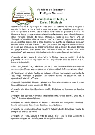 reconhecidos desde o princípio. São tão cheios de estórias ridículas e indignas a 
respeito de Cristo e dos apóstolos, que nunca foram reconhecidos como divinos, 
nem incorporados à Bíblia. São tentativas deliberadas de preencher lacunas na 
história de Jesus, como é apresentada no Novo Testamento, com o fim de fomentar 
idéias heróicas através de falsas afirmações. Sabe-se que houve uns 50 
"Evangelhos" espúrios, além de muitos "Atos" e "Epístolas". A grande quantidade 
desses escritos forjados fez a Igreja Primitiva ver quanto era importante distinguir 
entre os falsos e os verdadeiros. Dizem que Maomé tirou largamente desses livros 
as idéias que tinha acerca do cristianismo. Neles está a origem de alguns dogmas 
da Igreja Romana. Não devem ser confundidos com os escritos dos “Pais 
Apostólicos". Vai, aqui, uma lista de alguns dos livros apócrifos mais conhecidos: 
Evangelho de Nicodemos. Inclui os "Atos de Pilatos", pretenso relatório oficial do 
julgamento de Jesus ao imperador Tibério. Foi produzido entre os séculos II e V. 
Puramente imaginário. 
Proto Evangelho de Tiago. Narrativa que vai do nascimento de Maria ao massacre 
dos inocentes. Contos que começaram a circular no século II. Foi completado século 
O Passamento de Maria. Repleto de milagres ridículos culmina com a remoção do 
"seu corpo imaculado e precioso" ao Paraíso. Escrito no século IV, com o 
aparecimento do culto à Virgem. 
Evangelho Segundo os Hebreus. Adições aos Evangelhos canônicos, com algumas 
frases atribuídas a Jesus. Meados de 100 d.C. 
Evangelho dos Ebionitas. Compilado dos Ev. Sinópticos, no interesse da doutrina 
ebionita. 
Evangelho dos Egípcios. Conversas imaginárias entre Jesus e Salomé. Entre 130 e 
150 d.C. Usados pelos sabelianos. 
Evangelho de Pedro. Meados do Século II. Buscado em Evangelhos canônicos. 
Escrito no interesse de doutrinas docetistas e anti-judaicas. 
Evangelho de um Pseudo-Mateus. Século V. Falsa tradução de Mateus, repleta de 
milagres da infância de Jesus. 
Evangelho de Tomé. Século II. Vida de Jesus, dos 1 aos 12 anos. Apresenta-o 
operando milagres para satisfação de seus caprichos infantis. 
 