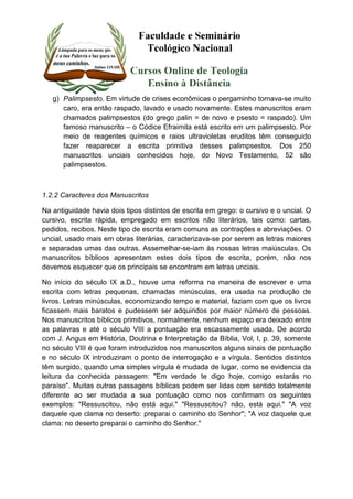 g) Palimpsesto. Em virtude de crises econômicas o pergaminho tornava-se muito 
caro, era então raspado, lavado e usado novamente. Estes manuscritos eram 
chamados palimpsestos (do grego palin = de novo e psesto = raspado). Um 
famoso manuscrito – o Códice Efraimita está escrito em um palimpsesto. Por 
meio de reagentes químicos e raios ultravioletas eruditos têm conseguido 
fazer reaparecer a escrita primitiva desses palimpsestos. Dos 250 
manuscritos unciais conhecidos hoje, do Novo Testamento, 52 são 
palimpsestos. 
1.2.2 Caracteres dos Manuscritos 
Na antiguidade havia dois tipos distintos de escrita em grego: o cursivo e o uncial. O 
cursivo, escrita rápida, empregado em escritos não literários, tais como: cartas, 
pedidos, recibos. Neste tipo de escrita eram comuns as contrações e abreviações. O 
uncial, usado mais em obras literárias, caracterizava-se por serem as letras maiores 
e separadas umas das outras. Assemelhar-se-iam às nossas letras maiúsculas. Os 
manuscritos bíblicos apresentam estes dois tipos de escrita, porém, não nos 
devemos esquecer que os principais se encontram em letras unciais. 
No início do século IX a.D., houve uma reforma na maneira de escrever e uma 
escrita com letras pequenas, chamadas minúsculas, era usada na produção de 
livros. Letras minúsculas, economizando tempo e material, faziam com que os livros 
ficassem mais baratos e pudessem ser adquiridos por maior número de pessoas. 
Nos manuscritos bíblicos primitivos, normalmente, nenhum espaço era deixado entre 
as palavras e até o século VIII a pontuação era escassamente usada. De acordo 
com J. Angus em História, Doutrina e Interpretação da Bíblia, Vol, I, p. 39, somente 
no século VIII é que foram introduzidos nos manuscritos alguns sinais de pontuação 
e no século IX introduziram o ponto de interrogação e a vírgula. Sentidos distintos 
têm surgido, quando uma simples vírgula é mudada de lugar, como se evidencia da 
leitura da conhecida passagem: "Em verdade te digo hoje, comigo estarás no 
paraíso". Muitas outras passagens bíblicas podem ser lidas com sentido totalmente 
diferente ao ser mudada a sua pontuação como nos confirmam os seguintes 
exemplos: "Ressuscitou, não está aqui." "Ressuscitou? não, está aqui." "A voz 
daquele que clama no deserto: preparai o caminho do Senhor"; "A voz daquele que 
clama: no deserto preparai o caminho do Senhor." 
 