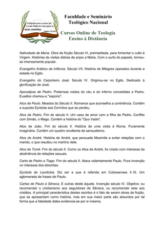 Natividade de Maria. Obra de ficção Século VI, premeditada, para fomentar o culto à 
Virgem. Histórias de visitas diárias de anjos a Maria. Com o surto do papado, tornou-se 
imensamente popular. 
Evangelho Arábico da Infância. Século VII. História de Milagres operados durante a 
estada no Egito. 
Evangelho do Carpinteiro José. Século IV. Originou-se no Egito. Dedicado à 
glorificação de José. 
Apocalipse de Pedro. Pretensas visões do céu e do inferno concedidas a Pedro. 
Eusébio chamou-o "espúrio". 
Atos de Paulo. Meados do Século II. Romance que aconselha a continência. Contém 
a suposta Epístola aos Coríntios que se perdeu. 
Atos de Pedro. Fim do século II. Um caso de amor com a filha de Pedro. Conflito 
com Simão, o Mago. Contém a história do "Quo Vadis". 
Atos de João. Fim do século II. História de uma visita à Roma. Puramente 
imaginária. Contém um quadro revoltante de sensualismo. 
Atos de André. História de André, que persuade Maximila a evitar relações com o 
marido, o que resultou no martírio dele. 
Atos de Tomé. Fim do século II. Como os Atos de André, foi criado com interesse da 
abstinência de relações sexuais. 
Carta de Pedro a Tiago. Fim do século II. Ataca violentamente Paulo. Pura invenção 
no interesse dos ebionitas. 
Epístola de Laodicéia. Diz ser a que é referida em Colossenses 4.16. Um 
aglomerado de frases de Paulo. 
Cartas de Paulo á Sêneca. E outras deste àquele. Invenção século IV. Objetivo: ou 
recomendar o cristianismo aos seguidores de Sêneca, ou recomendar este aos 
cristãos. A principal característica destes escritos é o fato de serem obras de ficção, 
que se apresentam como história, mas em sua maior parte são absurdos por tal 
forma que a falsidade deles evidencia-se por si mesma. 
 