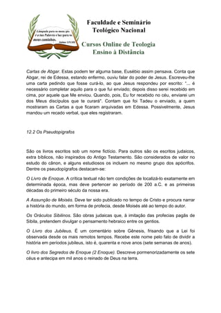 Cartas de Abgar. Estas podem ter alguma base, Eusébio assim pensava. Conta que 
Abgar, rei de Edessa, estando enfermo, ouviu falar do poder de Jesus. Escreveu-lhe 
uma carta pedindo que fosse curá-lo, ao que Jesus respondeu por escrito: “... é 
necessário completar aquilo para o que fui enviado; depois disso serei recebido em 
cima, por aquele que Me enviou. Quando, pois, Eu for recebido no céu, enviarei um 
dos Meus discípulos que te curará". Contam que foi Tadeu o enviado, a quem 
mostraram as Cartas a que ficaram arquivadas em Edessa. Possivelmente, Jesus 
mandou um recado verbal, que eles registraram. 
12.2 Os Pseudopígrafos 
São os livros escritos sob um nome fictício. Para outros são os escritos judaicos, 
extra bíblicos, não inspirados do Antigo Testamento. São considerados de valor no 
estudo do cânon, e alguns estudiosos os incluem no mesmo grupo dos apócrifos. 
Dentre os pseudopígrafos destacam-se: 
O Livro de Enoque. A crítica textual não tem condições de localizá-lo exatamente em 
determinada época, mas deve pertencer ao período de 200 a.C. e as primeiras 
décadas do primeiro século da nossa era. 
A Assunção de Moisés. Deve ter sido publicado no tempo de Cristo e procura narrar 
a história do mundo, em forma de profecia, desde Moisés até ao tempo do autor. 
Os Oráculos Sibilinos. São obras judaicas que, à imitação das profecias pagãs de 
Sibila, pretendem divulgar o pensamento hebraico entre os gentios. 
O Livro dos Jubileus. É um comentário sobre Gênesis, frisando que a Lei foi 
observada desde os mais remotos tempos. Recebe este nome pelo fato de dividir a 
história em períodos jubileus, isto é, quarenta e nove anos (sete semanas de anos). 
O livro dos Segredos de Enoque (2 Enoque). Descreve pormenorizadamente os sete 
céus e antecipa em mil anos o reinado de Deus na terra. 
 