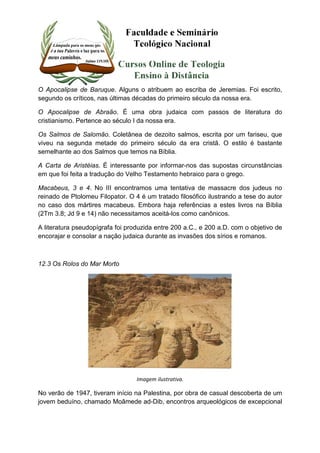 O Apocalipse de Baruque. Alguns o atribuem ao escriba de Jeremias. Foi escrito, 
segundo os críticos, nas últimas décadas do primeiro século da nossa era. 
O Apocalipse de Abraão. É uma obra judaica com passos de literatura do 
cristianismo. Pertence ao século I da nossa era. 
Os Salmos de Salomão. Coletânea de dezoito salmos, escrita por um fariseu, que 
viveu na segunda metade do primeiro século da era cristã. O estilo é bastante 
semelhante ao dos Salmos que temos na Bíblia. 
A Carta de Aristéias. É interessante por informar-nos das supostas circunstâncias 
em que foi feita a tradução do Velho Testamento hebraico para o grego. 
Macabeus, 3 e 4. No III encontramos uma tentativa de massacre dos judeus no 
reinado de Ptolomeu Filopator. O 4 é um tratado filosófico ilustrando a tese do autor 
no caso dos mártires macabeus. Embora haja referências a estes livros na Bíblia 
(2Tm 3.8; Jd 9 e 14) não necessitamos aceitá-los como canônicos. 
A literatura pseudopígrafa foi produzida entre 200 a.C., e 200 a.D. com o objetivo de 
encorajar e consolar a nação judaica durante as invasões dos sírios e romanos. 
12.3 Os Rolos do Mar Morto 
Imagem ilustrativa. 
No verão de 1947, tiveram início na Palestina, por obra de casual descoberta de um 
jovem beduíno, chamado Moâmede ad-Dib, encontros arqueológicos de excepcional 
 