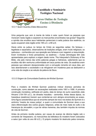 12.3.1 Quem Guardou Estes Manuscritos 
Uma pergunta que vem à mente de todos é esta: quem foram as pessoas que 
moravam nesta região e copiaram os manuscritos encontrados nas grutas? Segundo 
a opinião dos eruditos seus habitantes pertenciam à seita judaica dos essênios, os 
quais ocuparam esta região entre 185 a.C. e 68 a.D. 
Havia entre os judeus no tempo de Cristo as seguintes seitas: Os fariseus – 
legalistas e separados, observadores de tradições antigas, eram muito religiosos; os 
saduceus – conhecidos por sua oposição aos fariseus e por negarem a ressurreição. 
Eram incrédulos e livres pensadores; os essênios – muitas etimologias têm sido 
apresentadas para explicar a origem deste nome. The Interpreter's Dictionary of the 
Bible, cita pelo menos dez entre palavras gregas e hebraicas, salientando que os 
eruditos não têm nenhuma uniformidade em seus pontos de vista. Os essênios eram 
pessoas que estavam decepcionadas com a corrupção reinante em seus dias, por 
isso abandonaram a sociedade e se refugiaram em mosteiros para se dedicarem a 
uma vida de oração e ao estudo da palavra de Deus. 
12.3.2 Origem da Comunidade Essênica de Khirbet Qumran 
Para o mosteiro de Khirbet Qumran podemos indicar diversos períodos de 
construção, como atestam as escavações realizadas entre 1951 e 1956. A primeira 
construção monástica, edificada em pedra, data do tempo do sumo sacerdote João 
Hircano (134-104 a.C.), da dinastia macabeu - asmonéia. Antes dessa época, os 
hassideus (essênios) tiveram que contentar-se com abrigos encontrados ao acaso. 
Uma figura característica que se encontra sempre de novo nos textos de Qumran é o 
anônimo 'mestre de nossa justiça', a quem a comunidade de Qumran deve a sua 
clara diferenciação dos outros grupos religiosos, antes de mais nada do culto e da 
hierarquia de Jerusalém, e que de várias maneiras, deu também impulso às normas 
de vida de Qumran. 
Antes da primeira revolta judaica, por causa do avanço da décima legião sob o 
comando de Vespasiano, os manuscritos da biblioteca do mosteiro foram colocados 
a salvo (por volta do ano 68 d.C.). O próprio mosteiro foi destruído pelos romanos. 
 