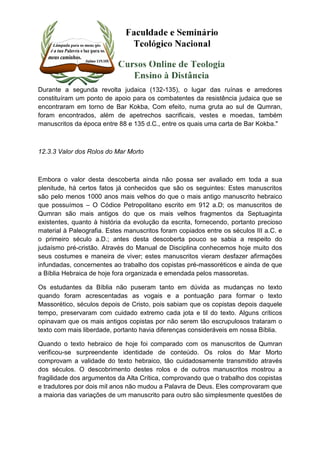 Durante a segunda revolta judaica (132-135), o lugar das ruínas e arredores 
constituíram um ponto de apoio para os combatentes da resistência judaica que se 
encontraram em torno de Bar Kokba, Com efeito, numa gruta ao sul de Qumran, 
foram encontrados, além de apetrechos sacrificais, vestes e moedas, também 
manuscritos da época entre 88 e 135 d.C., entre os quais uma carta de Bar Kokba." 
12.3.3 Valor dos Rolos do Mar Morto 
Embora o valor desta descoberta ainda não possa ser avaliado em toda a sua 
plenitude, há certos fatos já conhecidos que são os seguintes: Estes manuscritos 
são pelo menos 1000 anos mais velhos do que o mais antigo manuscrito hebraico 
que possuímos – O Códice Petropolitano escrito em 912 a.D; os manuscritos de 
Qumran são mais antigos do que os mais velhos fragmentos da Septuaginta 
existentes, quanto à história da evolução da escrita, fornecendo, portanto precioso 
material à Paleografia. Estes manuscritos foram copiados entre os séculos III a.C. e 
o primeiro século a.D.; antes desta descoberta pouco se sabia a respeito do 
judaísmo pré-cristão. Através do Manual de Disciplina conhecemos hoje muito dos 
seus costumes e maneira de viver; estes manuscritos vieram desfazer afirmações 
infundadas, concernentes ao trabalho dos copistas pré-massoréticos e ainda de que 
a Bíblia Hebraica de hoje fora organizada e emendada pelos massoretas. 
Os estudantes da Bíblia não puseram tanto em dúvida as mudanças no texto 
quando foram acrescentadas as vogais e a pontuação para formar o texto 
Massorético, séculos depois de Cristo, pois sabiam que os copistas depois daquele 
tempo, preservaram com cuidado extremo cada jota e til do texto. Alguns críticos 
opinavam que os mais antigos copistas por não serem tão escrupulosos trataram o 
texto com mais liberdade, portanto havia diferenças consideráveis em nossa Bíblia. 
Quando o texto hebraico de hoje foi comparado com os manuscritos de Qumran 
verificou-se surpreendente identidade de conteúdo. Os rolos do Mar Morto 
comprovam a validade do texto hebraico, tão cuidadosamente transmitido através 
dos séculos. O descobrimento destes rolos e de outros manuscritos mostrou a 
fragilidade dos argumentos da Alta Crítica, comprovando que o trabalho dos copistas 
e tradutores por dois mil anos não mudou a Palavra de Deus. Eles comprovaram que 
a maioria das variações de um manuscrito para outro são simplesmente questões de 
 