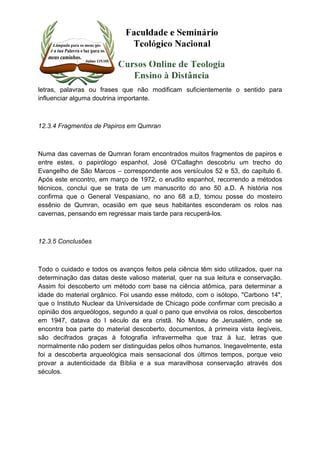 letras, palavras ou frases que não modificam suficientemente o sentido para 
influenciar alguma doutrina importante. 
12.3.4 Fragmentos de Papiros em Qumran 
Numa das cavernas de Qumran foram encontrados muitos fragmentos de papiros e 
entre estes, o papirólogo espanhol, José O'Callaghn descobriu um trecho do 
Evangelho de São Marcos – correspondente aos versículos 52 e 53, do capítulo 6. 
Após este encontro, em março de 1972, o erudito espanhol, recorrendo a métodos 
técnicos, conclui que se trata de um manuscrito do ano 50 a.D. A história nos 
confirma que o General Vespasiano, no ano 68 a.D, tomou posse do mosteiro 
essênio de Qumran, ocasião em que seus habitantes esconderam os rolos nas 
cavernas, pensando em regressar mais tarde para recuperá-los. 
12.3.5 Conclusões 
Todo o cuidado e todos os avanços feitos pela ciência têm sido utilizados, quer na 
determinação das datas deste valioso material, quer na sua leitura e conservação. 
Assim foi descoberto um método com base na ciência atômica, para determinar a 
idade do material orgânico. Foi usando esse método, com o isótopo, "Carbono 14", 
que o Instituto Nuclear da Universidade de Chicago pode confirmar com precisão a 
opinião dos arqueólogos, segundo a qual o pano que envolvia os rolos, descobertos 
em 1947, datava do I século da era cristã. No Museu de Jerusalém, onde se 
encontra boa parte do material descoberto, documentos, à primeira vista ilegíveis, 
são decifrados graças à fotografia infravermelha que traz à luz, letras que 
normalmente não podem ser distinguidas pelos olhos humanos. Inegavelmente, esta 
foi a descoberta arqueológica mais sensacional dos últimos tempos, porque veio 
provar a autenticidade da Bíblia e a sua maravilhosa conservação através dos 
séculos. 
 