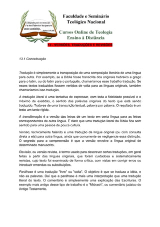 13 - VERSÕES, TRADUÇÕES E REVISÕES 
13.1 Conceituação 
Tradução é simplesmente a transposição de uma composição literária de uma língua 
para outra. Por exemplo, se a Bíblia fosse transcrita dos originais hebraico e grego 
para o latim, ou do latim para o português, chamaríamos esse trabalho tradução. Se 
esses textos traduzidos fossem vertidos de volta para as línguas originais, também 
chamaríamos isso tradução. 
A tradução literal é uma tentativa de expressar, com toda a fidelidade possível e o 
máximo de exatidão, o sentido das palavras originais do texto que está sendo 
traduzido. Trata-se de uma transcrição textual, palavra por palavra. O resultado é um 
texto um tanto rígido. 
A transliteração é a versão das letras de um texto em certa língua para as letras 
correspondentes de outra língua. É claro que uma tradução literal da Bíblia fica sem 
sentido para uma pessoa de pouca cultura. 
Versão, tecnicamente falando é uma tradução da língua original (ou com consulta 
direta a ela) para outra língua, ainda que comumente se negligencie essa distinção. 
O segredo para a compreensão é que a versão envolve a língua original de 
determinado manuscrito. 
Revisão, ou versão revista, é termo usado para descrever certas traduções, em geral 
feitas a partir das línguas originais, que foram cuidadosa e sistematicamente 
revistas, cujo texto foi examinado de forma crítica, com vistas em corrigir erros ou 
introduzir emendas ou substituições. 
Paráfrase é uma tradução "livre" ou "solta". O objetivo é que se traduza a idéia, e 
não as palavras. Daí que a paráfrase é mais uma interpretação que uma tradução 
literal do texto. O comentário é simplesmente uma explicação das Escrituras. O 
exemplo mais antigo desse tipo de trabalho é o “Midrash”, ou comentário judaico do 
Antigo Testamento. 
 