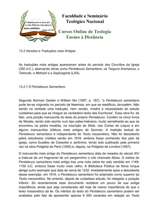 13.2 Versões e Traduções mais Antigas 
As traduções mais antigas apareceram antes do período dos Concílios da Igreja 
(350 d.C.), abarcando obras como Pentateuco Samaritano, os Targuns Aramaicos, o 
Talmude, o Midrash e a Septuaginta (LXX). 
13.2.1 O Pentateuco Samaritano 
Segundo Norman Geisler e William Nix (1997, p. 187), “o Pentateuco samaritano 
pode ter-se originado no período de Neemias, em que se reedificou Jerusalém. Não 
sendo na verdade uma tradução, nem versão, mostra a necessidade do estudo 
cuidadoso para que se chegue ao verdadeiro texto das Escrituras”. Essa obra foi, de 
fato, uma porção manuscrita do texto do próprio Pentateuco. Contém os cinco livros 
de Moisés, tendo sido escrito num tipo paleo-hebraico, muito semelhante ao que se 
encontrou na pedra moabita, na inscrição de Siloé, nas Cartas de Laquis e em 
alguns manuscritos bíblicos mais antigos de Qumran. A tradição textual do 
Pentateuco samaritano é independente do Texto massorético. Não foi descoberto 
pelos estudiosos cristãos senão em 1616, embora fosse conhecido dos pais da 
igreja, como Eusébio de Cesaréia e Jerônimo, tendo sido publicado pela primeira 
vez na obra Poliglota de Paris (1645) e, depois, na Poliglota de Londres (1657). 
O manuscrito mais antigo do Pentateuco samaritano data de meados do século XIV 
e trata-se de um fragmento de um pergaminho o rolo chamado Abisa. O códice do 
Pentateuco samaritano mais antigo traz uma nota sobre ter sido vendido em 1149- 
1150 d.C, embora fosse muito mais velho. A Biblioteca Pública de Nova Iorque 
abriga outro exemplar que data de cerca de 1232. Imediatamente após a descoberta 
desse exemplar, em 1616, o Pentateuco samaritano foi aclamado como superior ao 
Texto massorético. No entanto, depois de cuidadoso estudo, foi relegado a posição 
inferior. Só recentemente esse documento reobteve um pouco de sua antiga 
importância, ainda que seja considerado até hoje de menor importância do que o 
texto massorético da lei. Os méritos do texto do Pentateuco samaritano podem ser 
avaliados pelo fato de apresentar apenas 6 000 variantes em relação ao Texto 
 