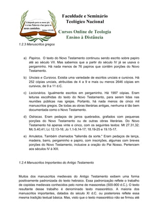 1.2.3 Manuscritos gregos 
a) Papiros. O texto do Novo Testamento continuou sendo escrito sobre papiro 
até ao século VII. Mas sabemos que a partir do século IV já se usava o 
pergaminho. Há nada menos de 76 papiros que contêm porções do Novo 
Testamento. 
b) Unciais e Cursivos. Existia uma variedade de escritos unciais e cursivos. Há 
252 cópias unciais, atribuídas de 4 a 9 e mais ou menos 2646 cópias em 
cursivos, de 9 a 11 d.C. 
c) Lecionários. Igualmente escritos em pergaminho. Há 1997 cópias. Eram 
leituras escolhidas do texto do Novo Testamento, para serem lidas nas 
reuniões públicas nas igrejas. Portanto, há nada menos de cinco mil 
manuscritos gregos. De todas as obras literárias antigas, nenhuma é tão bem 
documentada como o Novo Testamento. 
d) Ostracas. Eram pedaços de jarros quebrados, grafados com pequenas 
porções do Novo Testamento ou de outras obras literárias. Do Novo 
Testamento há apenas vinte e cinco, com os seguintes textos: Mt 27.31,32; 
Mc 5.40,41; Lc 12.13-16; Jo 1.1-9,14-17; 18.19-25 e 19.15-17. 
e) Amuletos. Também chamados "talismãs da sorte." Eram pedaços de lança, 
madeira, barro, pergaminho e papiro, com inscrições, algumas com breves 
porções do Novo Testamento, inclusive a oração do Pai Nosso. Pertencem 
aos séculos IV à XIII. 
1.2.4 Manuscritos Importantes do Antigo Testamento 
Muitos dos manuscritos medievais do Antigo Testamento exibem uma forma 
positivamente padronizada do texto hebraico. Essa padronização reflete o trabalho 
de copistas medievais conhecidos pelo nome de massoretas (500-900 d.C.). O texto 
resultante desse trabalho é denominado texto massorético. A maioria dos 
manuscritos importantes, datados do século XI d.C. ou posteriores reflete essa 
mesma tradição textual básica. Mas, visto que o texto massorético não se firmou até 
 