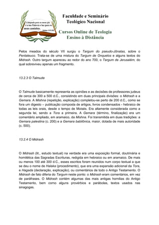 Pelos meados do século VII surgiu o Targum do pseudo-Jônatas, sobre o 
Pentateuco. Trata-se de uma mistura do Targum de Onquelos e alguns textos do 
Midrash. Outro targum apareceu ao redor do ano 700, o Targum de Jerusalém, do 
qual sobreviveu apenas um fragmento. 
13.2.3 O Talmude 
O Talmude basicamente representa as opiniões e as decisões de professores judeus 
de cerca de 300 a 500 d.C., consistindo em duas principais divisões: o Midrash e a 
Gemara. A Mishna (repetição, explicação) completou-se perto de 200 d.C., como se 
fora um digesto – publicação composta de artigos, livros condensados - hebraico de 
todas as leis orais, desde o tempo de Moisés. Era altamente considerada como a 
segunda lei, sendo a Tora a primeira. A Gemara (término, finalização) era um 
comentário ampliado, em aramaico, da Mishna. Foi transmitida em duas tradições: a 
Gemara palestina (c. 200) e a Gemara babilônica, maior, dotada de mais autoridade 
(c. 500). 
13.2.4 O Midrash 
O Midrash (lit., estudo textual) na verdade era uma exposição formal, doutrinária e 
homilética das Sagradas Escrituras, redigida em hebraico ou em aramaico. De mais 
ou menos 100 até 300 d.C., esses escritos foram reunidos num corpo textual a que 
se deu o nome de Halaka (procedimento), que era uma expansão adicional da Tora, 
e Hagada (declaração, explicação), ou comentários de todo o Antigo Testamento. O 
Midrash de fato diferia do Targum neste ponto: o Midrash eram comentários, em vez 
de paráfrases. O Midrash contém algumas das mais antigas hornilias do Antigo 
Testamento, bem corno alguns provérbios e parábolas, textos usados nas 
sinagogas. 
 