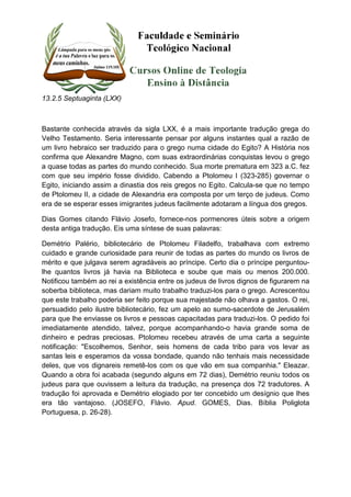 13.2.5 Septuaginta (LXX) 
Bastante conhecida através da sigla LXX, é a mais importante tradução grega do 
Velho Testamento. Seria interessante pensar por alguns instantes qual a razão de 
um livro hebraico ser traduzido para o grego numa cidade do Egito? A História nos 
confirma que Alexandre Magno, com suas extraordinárias conquistas levou o grego 
a quase todas as partes do mundo conhecido. Sua morte prematura em 323 a.C. fez 
com que seu império fosse dividido. Cabendo a Ptolomeu I (323-285) governar o 
Egito, iniciando assim a dinastia dos reis gregos no Egito. Calcula-se que no tempo 
de Ptolomeu II, a cidade de Alexandria era composta por um terço de judeus. Como 
era de se esperar esses imigrantes judeus facilmente adotaram a língua dos gregos. 
Dias Gomes citando Flávio Josefo, fornece-nos pormenores úteis sobre a origem 
desta antiga tradução. Eis uma síntese de suas palavras: 
Demétrio Palério, bibliotecário de Ptolomeu Filadelfo, trabalhava com extremo 
cuidado e grande curiosidade para reunir de todas as partes do mundo os livros de 
mérito e que julgava serem agradáveis ao príncipe. Certo dia o príncipe perguntou-lhe 
quantos livros já havia na Biblioteca e soube que mais ou menos 200.000. 
Notificou também ao rei a existência entre os judeus de livros dignos de figurarem na 
soberba biblioteca, mas dariam muito trabalho traduzi-los para o grego. Acrescentou 
que este trabalho poderia ser feito porque sua majestade não olhava a gastos. O rei, 
persuadido pelo ilustre bibliotecário, fez um apelo ao sumo-sacerdote de Jerusalém 
para que lhe enviasse os livros e pessoas capacitadas para traduzi-los. O pedido foi 
imediatamente atendido, talvez, porque acompanhando-o havia grande soma de 
dinheiro e pedras preciosas. Ptolomeu recebeu através de uma carta a seguinte 
notificação: "Escolhemos, Senhor, seis homens de cada tribo para vos levar as 
santas leis e esperamos da vossa bondade, quando não tenhais mais necessidade 
deles, que vos dignareis remetê-los com os que vão em sua companhia." Eleazar. 
Quando a obra foi acabada (segundo alguns em 72 dias), Demétrio reuniu todos os 
judeus para que ouvissem a leitura da tradução, na presença dos 72 tradutores. A 
tradução foi aprovada e Demétrio elogiado por ter concebido um desígnio que lhes 
era tão vantajoso. (JOSEFO, Flávio. Apud. GOMES, Dias. Bíblia Poliglota 
Portuguesa, p. 26-28). 
 