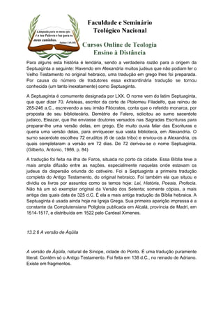 Para alguns esta história é lendária, sendo a verdadeira razão para a origem da 
Septuaginta a seguinte: Havendo em Alexandria muitos judeus que não podiam ler o 
Velho Testamento no original hebraico, uma tradução em grego lhes foi preparada. 
Por causa do número de tradutores essa extraordinária tradução se tornou 
conhecida (um tanto inexatamente) como Septuaginta. 
A Septuaginta é comumente designada por LXX. O nome vem do latim Septuaginta, 
que quer dizer 70. Aristeas, escritor da corte de Ptolomeu Filadelfo, que reinou de 
285-246 a.C., escrevendo a seu irmão Filócrates, conta que o referido monarca, por 
proposta de seu bibliotecário, Demétrio de Falero, solicitou ao sumo sacerdote 
judaico, Eleazar, que lhe enviasse doutores versados nas Sagradas Escrituras para 
preparar-lhe uma versão delas, em grego. Ele muito ouvia falar das Escrituras e 
queria uma versão delas, para enriquecer sua vasta biblioteca, em Alexandria. O 
sumo sacerdote escolheu 72 eruditos (6 de cada tribo) e enviou-os a Alexandria, os 
quais completaram a versão em 72 dias. De 72 derivou-se o nome Septuaginta. 
(Gilberto, Antonio, 1986, p. 84) 
A tradução foi feita na ilha de Faros, situada no porto da cidade. Essa Bíblia teve a 
mais ampla difusão entre as nações, especialmente naquelas onde estavam os 
judeus da dispersão oriunda do cativeiro. Foi a Septuaginta a primeira tradução 
completa do Antigo Testamento, do original hebraico. Foi também ela que situou e 
dividiu os livros por assuntos como os temos hoje: Lei, História, Poesia, Profecia. 
Não há um só exemplar original da Versão dos Setenta; somente cópias, a mais 
antiga das quais data de 325 d.C. É ela a mais antiga tradução da Bíblia hebraica. A 
Septuaginta é usada ainda hoje na Igreja Grega. Sua primeira aparição impressa é a 
constante da Complutensiana Poliglota publicada em Alcalá, província de Madri, em 
1514-1517, e distribuída em 1522 pelo Cardeal Ximenes. 
13.2.6 A versão de Áqüila 
A versão de Áqüila, natural de Sínope, cidade do Ponto. É uma tradução puramente 
literal. Contém só o Antigo Testamento. Foi feita em 138 d.C., no reinado de Adriano. 
Existe em fragmentos. 
 