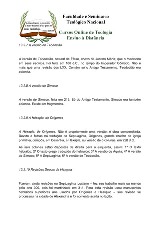 13.2.7 A versão de Teodocião 
A versão de Teodocião, natural de Éfeso, coevo de Justino Mártir, que o menciona 
em seus escritos. Foi feita em 160 d.C., no tempo do Imperador Cômodo. Não é 
mais que uma revisão dos LXX. Contém só o Antigo Testamento. Teodocião era 
ebionita. 
13.2.8 A versão de Símaco 
A versão de Símaco, feita em 218. Só do Antigo Testamento. Símaco era também 
ebionita. Existe em fragmentos. 
13.2.9 A Héxapla, de Orígenes 
A Héxapla, de Orígenes. Não é propriamente uma versão; é obra compendiada. 
Devido a falhas na tradução da Septuaginta, Orígenes, grande erudito da igreja 
primitiva, compôs, em Cesaréia, a Héxapla, ou versão de 6 colunas, em 228 d.C. 
As seis colunas estão dispostas da direita para a esquerda, assim: 1ª O texto 
hebraico; 2ª O texto grego traduzido do hebraico; 3ª A versão de Áquila; 4ª A versão 
de Símaco; 5ª A Septuaginta; 6ª A versão de Teodocião. 
13.2.10 Revisões Depois da Hexapla 
Fizeram ainda revisões na Septuaginta Luciano – fez seu trabalho mais ou menos 
pelo ano 300, pois foi martirizado em 311. Para esta revisão usou manuscritos 
hebraicos superiores aos usados por Orígenes e Hesíquio – sua revisão se 
processou na cidade de Alexandria e foi somente aceita no Egito. 
 