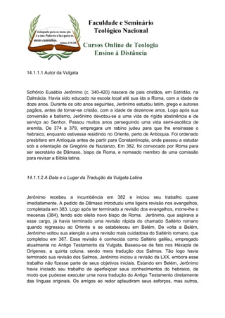 14.1.1.1 Autor da Vulgata 
Sofrônio Eusébio Jerônimo (c. 340-420) nascera de pais cristãos, em Estridão, na 
Dalmácia. Havia sido educado na escola local até sua ida a Roma, com a idade de 
doze anos. Durante os oito anos seguintes, Jerônimo estudou latim, grego e autores 
pagãos, antes de tornar-se cristão, com a idade de dezenove anos. Logo após sua 
conversão e batismo, Jerônimo devotou-se a uma vida de rígida abstinência e de 
serviço ao Senhor. Passou muitos anos perseguindo uma vida semi-ascética de 
eremita. De 374 a 379, empregara um rabino judeu para que lhe ensinasse o 
hebraico, enquanto estivesse residindo no Oriente, perto de Antioquia. Foi ordenado 
presbítero em Antioquia antes de partir para Constantinopla, onde passou a estudar 
sob a orientação de Gregório de Nazianzo. Em 382, foi convocado por Roma para 
ser secretário de Dâmaso, bispo de Roma, e nomeado membro de uma comissão 
para revisar a Bíblia latina. 
14.1.1.2 A Data e o Lugar da Tradução da Vulgata Latina 
Jerônimo recebeu a incumbência em 382 e iniciou seu trabalho quase 
imediatamente. A pedido de Dâmaso introduziu uma ligeira revisão nos evangelhos, 
completada em 383. Logo após ter terminado a revisão dos evangelhos, morre-lhe o 
mecenas (384), tendo sido eleito novo bispo de Roma. Jerônimo, que aspirava a 
esse cargo, já havia terminado uma revisão rápida do chamado Saltério romano 
quando regressou ao Oriente e se estabeleceu em Belém. De volta a Belém, 
Jerônimo voltou sua atenção a uma revisão mais cuidadosa do Saltérío romano, que 
completou em 387. Essa revisão é conhecida como Saltério galileu, empregado 
atualmente no Antigo Testamento da Vulgata. Baseou-se de fato nos Héxapla de 
Orígenes, a quinta coluna, sendo mera tradução dos Salmos. Tão logo havia 
terminado sua revisão dos Salmos, Jerônimo iniciou a revisão da LXX, embora esse 
trabalho não fizesse parte de seus objetivos iniciais. Estando em Belém, Jerônimo 
havia iniciado seu trabalho de aperfeiçoar seus conhecimentos do hebraico, de 
modo que pudesse executar uma nova tradução do Antigo Testamento diretamente 
das línguas originais. Os amigos ao redor aplaudiram seus esforços, mas outros, 
 
