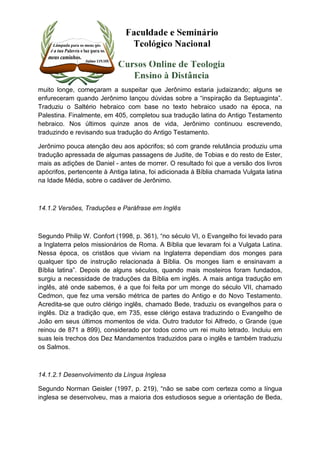 muito longe, começaram a suspeitar que Jerônimo estaria judaizando; alguns se 
enfureceram quando Jerônimo lançou dúvidas sobre a “inspiração da Septuaginta”. 
Traduziu o Saltério hebraico com base no texto hebraico usado na época, na 
Palestina. Finalmente, em 405, completou sua tradução latina do Antigo Testamento 
hebraico. Nos últimos quinze anos de vida, Jerônimo continuou escrevendo, 
traduzindo e revisando sua tradução do Antigo Testamento. 
Jerônimo pouca atenção deu aos apócrifos; só com grande relutância produziu uma 
tradução apressada de algumas passagens de Judite, de Tobias e do resto de Ester, 
mais as adições de Daniel - antes de morrer. O resultado foi que a versão dos livros 
apócrifos, pertencente à Antiga latina, foi adicionada à Bíblia chamada Vulgata latina 
na Idade Média, sobre o cadáver de Jerônimo. 
14.1.2 Versões, Traduções e Paráfrase em Inglês 
Segundo Philip W. Confort (1998, p. 361), “no século VI, o Evangelho foi levado para 
a Inglaterra pelos missionários de Roma. A Bíblia que levaram foi a Vulgata Latina. 
Nessa época, os cristãos que viviam na Inglaterra dependiam dos monges para 
qualquer tipo de instrução relacionada à Bíblia. Os monges liam e ensinavam a 
Bíblia latina”. Depois de alguns séculos, quando mais mosteiros foram fundados, 
surgiu a necessidade de traduções da Bíblia em inglês. A mais antiga tradução em 
inglês, até onde sabemos, é a que foi feita por um monge do século VII, chamado 
Cedmon, que fez uma versão métrica de partes do Antigo e do Novo Testamento. 
Acredita-se que outro clérigo inglês, chamado Bede, traduziu os evangelhos para o 
inglês. Diz a tradição que, em 735, esse clérigo estava traduzindo o Evangelho de 
João em seus últimos momentos de vida. Outro tradutor foi Alfredo, o Grande (que 
reinou de 871 a 899), considerado por todos como um rei muito letrado. Incluiu em 
suas leis trechos dos Dez Mandamentos traduzidos para o inglês e também traduziu 
os Salmos. 
14.1.2.1 Desenvolvimento da Língua Inglesa 
Segundo Norman Geisler (1997, p. 219), “não se sabe com certeza como a língua 
inglesa se desenvolveu, mas a maioria dos estudiosos segue a orientação de Beda, 
 