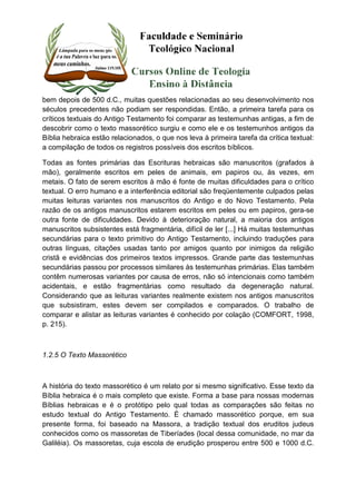 bem depois de 500 d.C., muitas questões relacionadas ao seu desenvolvimento nos 
séculos precedentes não podiam ser respondidas. Então, a primeira tarefa para os 
críticos textuais do Antigo Testamento foi comparar as testemunhas antigas, a fim de 
descobrir como o texto massorético surgiu e como ele e os testemunhos antigos da 
Bíblia hebraica estão relacionados, o que nos leva à primeira tarefa da crítica textual: 
a compilação de todos os registros possíveis dos escritos bíblicos. 
Todas as fontes primárias das Escrituras hebraicas são manuscritos (grafados à 
mão), geralmente escritos em peles de animais, em papiros ou, às vezes, em 
metais. O fato de serem escritos à mão é fonte de muitas dificuldades para o crítico 
textual. O erro humano e a interferência editorial são freqüentemente culpados pelas 
muitas leituras variantes nos manuscritos do Antigo e do Novo Testamento. Pela 
razão de os antigos manuscritos estarem escritos em peles ou em papiros, gera-se 
outra fonte de dificuldades. Devido à deterioração natural, a maioria dos antigos 
manuscritos subsistentes está fragmentária, difícil de ler [...] Há muitas testemunhas 
secundárias para o texto primitivo do Antigo Testamento, incluindo traduções para 
outras línguas, citações usadas tanto por amigos quanto por inimigos da religião 
cristã e evidências dos primeiros textos impressos. Grande parte das testemunhas 
secundárias passou por processos similares às testemunhas primárias. Elas também 
contêm numerosas variantes por causa de erros, não só intencionais como também 
acidentais, e estão fragmentárias como resultado da degeneração natural. 
Considerando que as leituras variantes realmente existem nos antigos manuscritos 
que subsistiram, estes devem ser compilados e comparados. O trabalho de 
comparar e alistar as leituras variantes é conhecido por colação (COMFORT, 1998, 
p. 215). 
1.2.5 O Texto Massorético 
A história do texto massorético é um relato por si mesmo significativo. Esse texto da 
Bíblia hebraica é o mais completo que existe. Forma a base para nossas modernas 
Bíblias hebraicas e é o protótipo pelo qual todas as comparações são feitas no 
estudo textual do Antigo Testamento. É chamado massorético porque, em sua 
presente forma, foi baseado na Massora, a tradição textual dos eruditos judeus 
conhecidos como os massoretas de Tiberíades (local dessa comunidade, no mar da 
Galiléia). Os massoretas, cuja escola de erudição prosperou entre 500 e 1000 d.C. 
 