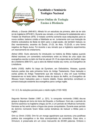 Alfredo, o Grande (849-901). Alfredo foi um estudioso de primeira, além de ter sido 
rei da Inglaterra (870-901). Durante seu reinado, a Lei Danesa foi estabelecida sob o 
Tratado de Wedmore (878). O tratado continha somente duas estipulações para os 
novos súditos: batismo cristão e fidelidade ao rei. Juntamente com sua tradução da 
História eclesiástica de Beda do latim para o anglo-saxão, ele também traduziu os 
Dez mandamentos, excertos do Êxodo, 21-23, de Atos, 15.23-29, e uma forma 
negativa da Regra áurea. Foi durante o seu reinado que a Inglaterra experimentou 
um reavivamento do cristianismo. 
Aldred (950). Outro elemento foi introduzido na história da Bíblia inglesa quando 
Aldred escreveu um comentário nortumbriano entre as linhas de uma cópia dos 
evangelhos escrita no latim do final do século VII. É da cópia latina de Eadfrid, bispo 
de Lindisfarne (698-721), que a obra de Aldred recebe seu nome, os Evangelhos de 
Lindisfarne. 
Aelfric (1000). Aelfric foi bispo de Eynsham, em Oxfordshire, Wessex, quando 
traduziu partes dos sete primeiros livros do Antigo Testamento. Essa tradução e 
outras partes do Antigo Testamento que ele traduziu e citou em suas homilias 
basearam-se no texto latino. Mesmo antes da época de Aelfric, os Evangelhos de 
Wessex foram traduzidos para o mesmo dialeto. Esses elementos constituem a 
primeira tradução existente dos evangelhos para o antigo inglês. 
14.1.2.3. As reduções parciais para o médio inglês (1100-1400) 
Segundo Norman Geisler (1997, p. 221), “a conquista normanda (1066) deu-se 
graças à disputa em torno do trono de Eduardo, o Confessor. Com ela, o período do 
domínio saxônico na Inglaterra chegou ao fim, e um período de influência normando-francesa 
se fez sentir sobre a língua dos povos conquistados. Durante esse período 
de domínio normando foram feitas outras tentativas de traduzir a Bíblia para o 
inglês”. 
Orm ou Ormin (1200). Orm foi um monge agostiniano que escreveu uma paráfrase 
poética dos evangelhos e de Atos acompanhada de comentário. Essa obra, o 
Ormulum, é preservada em um único manuscrito de 20.000 palavras. Embora o 
 