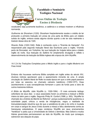 vocabulário seja puramente teutônico, a cadência e a sintaxe mostram a influência 
normanda. 
Guilherme de Shoreham (1320). Shoreham freqüentemente recebe o crédito de ter 
produzido a primeira tradução em prosa de uma parte da Bíblia para um dialeto 
sulista do inglês, embora exista alguma dúvida quanto a ele ter sido realmente o 
tradutor dessa obra de 1320. 
Ricardo Rolle (1320-1340). Rolle é conhecido como o "Eremita de Hampole". Foi 
responsável pela segunda tradução literal das Escrituras para o inglês. Vivendo 
perto de Doncaster, em Yorkshire, fez sua tradução da Vulgata latina para o dialeto 
inglês do norte. Sua tradução do Saltério foi amplamente divulgada e reflete o 
desenvolvimento da tradução da Bíblia inglesa até a época de John Wycliffe. 
14.1.2.4 As Traduções Completas para o Médio Inglês e para o Inglês Moderno em 
Fase Inicial 
Embora não houvesse nenhuma Bíblia completa em inglês antes do século XIV, 
diversos indícios apontavam para o aparecimento iminente de uma. A ampla 
circulação do Saltério literal de Rolle na exata época em que a corte papal passava 
por lutas se associou ao chamado cativeiro babilônico (1309-1377). Esse 
acontecimento e suas conseqüências formaram o pano de fundo para a obra de 
outros tradutores bíblicos. 
A Bíblia de Wycliffe. João Wycliffe (c. 1329-1384) - O mais eminente teólogo 
oxfordiano de seus dias - e seus associados foram os primeiros a traduzir a Bíblia 
inteira do latim para o inglês. Segundo Philip W. Confort (1998, p. 363), “Wycliffe foi 
chamado de a Estrela da Manhã da Reforma", porque audaciosamente questionou a 
autoridade papal, criticou a venda de indulgências, negou a realidade da 
transubstanciação (doutrina que diz que a substância do pão e do vinho é mudada 
em corpo e sangue de Jesus Cristo durante a missa) e falou abertamente contra as 
hierarquias eclesiásticas. O papa condenou Wycliffe por seus ensinamentos 
"heréticos" e pediu que a Universidade de Oxford o demitisse. Mas Oxford e muitos 
líderes governistas permaneceram ao lado de Wycliffe, de modo que conseguiu 
sobreviver aos ataques do papa. 
 