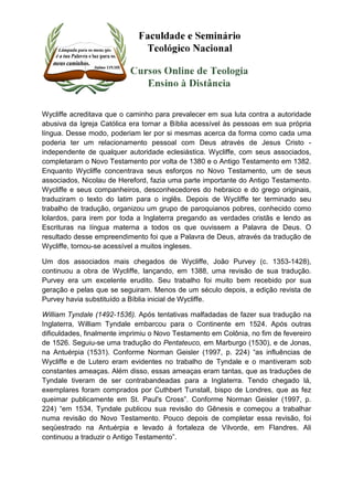 Wycliffe acreditava que o caminho para prevalecer em sua luta contra a autoridade 
abusiva da Igreja Católica era tornar a Bíblia acessível às pessoas em sua própria 
língua. Desse modo, poderiam ler por si mesmas acerca da forma como cada uma 
poderia ter um relacionamento pessoal com Deus através de Jesus Cristo - 
independente de qualquer autoridade eclesiástica. Wycliffe, com seus associados, 
completaram o Novo Testamento por volta de 1380 e o Antigo Testamento em 1382. 
Enquanto Wycliffe concentrava seus esforços no Novo Testamento, um de seus 
associados, Nicolau de Hereford, fazia uma parte importante do Antigo Testamento. 
Wycliffe e seus companheiros, desconhecedores do hebraico e do grego originais, 
traduziram o texto do latim para o inglês. Depois de Wycliffe ter terminado seu 
trabalho de tradução, organizou um grupo de paroquianos pobres, conhecido como 
lolardos, para irem por toda a Inglaterra pregando as verdades cristãs e lendo as 
Escrituras na língua materna a todos os que ouvissem a Palavra de Deus. O 
resultado desse empreendimento foi que a Palavra de Deus, através da tradução de 
Wycliffe, tornou-se acessível a muitos ingleses. 
Um dos associados mais chegados de Wycliffe, João Purvey (c. 1353-1428), 
continuou a obra de Wycliffe, lançando, em 1388, uma revisão de sua tradução. 
Purvey era um excelente erudito. Seu trabalho foi muito bem recebido por sua 
geração e pelas que se seguiram. Menos de um século depois, a edição revista de 
Purvey havia substituído a Bíblia inicial de Wycliffe. 
William Tyndale (1492-1536). Após tentativas malfadadas de fazer sua tradução na 
Inglaterra, William Tyndale embarcou para o Continente em 1524. Após outras 
dificuldades, finalmente imprimiu o Novo Testamento em Colônia, no fim de fevereiro 
de 1526. Seguiu-se uma tradução do Pentateuco, em Marburgo (1530), e de Jonas, 
na Antuérpia (1531). Conforme Norman Geisler (1997, p. 224) “as influências de 
Wycliffe e de Lutero eram evidentes no trabalho de Tyndale e o mantiveram sob 
constantes ameaças. Além disso, essas ameaças eram tantas, que as traduções de 
Tyndale tiveram de ser contrabandeadas para a Inglaterra. Tendo chegado lá, 
exemplares foram comprados por Cuthbert Tunstall, bispo de Londres, que as fez 
queimar publicamente em St. Paul's Cross”. Conforme Norman Geisler (1997, p. 
224) “em 1534, Tyndale publicou sua revisão do Gênesis e começou a trabalhar 
numa revisão do Novo Testamento. Pouco depois de completar essa revisão, foi 
seqüestrado na Antuérpia e levado à fortaleza de Vilvorde, em Flandres. Ali 
continuou a traduzir o Antigo Testamento”. 
 