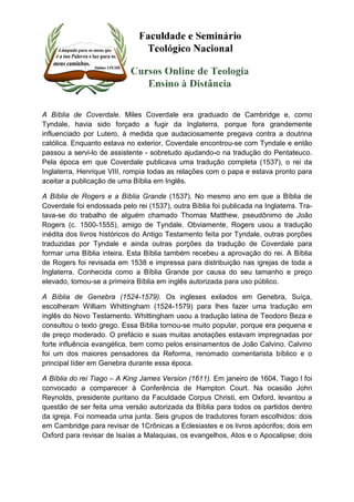 A Bíblia de Coverdale. Miles Coverdale era graduado de Cambridge e, como 
Tyndale, havia sido forçado a fugir da Inglaterra, porque fora grandemente 
influenciado por Lutero, à medida que audaciosamente pregava contra a doutrina 
católica. Enquanto estava no exterior, Coverdale encontrou-se com Tyndale e então 
passou a servi-lo de assistente - sobretudo ajudando-o na tradução do Pentateuco. 
Pela época em que Coverdale publicava uma tradução completa (1537), o rei da 
Inglaterra, Henrique VIII, rompia todas as relações com o papa e estava pronto para 
aceitar a publicação de uma Bíblia em Inglês. 
A Bíblia de Rogers e a Bíblia Grande (1537). No mesmo ano em que a Bíblia de 
Coverdale foi endossada pelo rei (1537), outra Bíblia foi publicada na Inglaterra. Tra-tava- 
se do trabalho de alguém chamado Thomas Matthew, pseudônimo de João 
Rogers (c. 1500-1555), amigo de Tyndale. Obviamente, Rogers usou a tradução 
inédita dos livros históricos do Antigo Testamento feita por Tyndale, outras porções 
traduzidas por Tyndale e ainda outras porções da tradução de Coverdale para 
formar uma Bíblia inteira. Esta Bíblia também recebeu a aprovação do rei. A Bíblia 
de Rogers foi revisada em 1538 e impressa para distribuição nas igrejas de toda a 
Inglaterra. Conhecida como a Bíblia Grande por causa do seu tamanho e preço 
elevado, tomou-se a primeira Bíblia em inglês autorizada para uso público. 
A Bíblia de Genebra (1524-1579). Os ingleses exilados em Genebra, Suíça, 
escolheram William Whittingham (1524-1579) para lhes fazer uma tradução em 
inglês do Novo Testamento. Whittingham usou a tradução latina de Teodoro Beza e 
consultou o texto grego. Essa Bíblia tornou-se muito popular, porque era pequena e 
de preço moderado. O prefácio e suas muitas anotações estavam impregnadas por 
forte influência evangélica, bem como pelos ensinamentos de João Calvino. Calvino 
foi um dos maiores pensadores da Reforma, renomado comentarista bíblico e o 
principal líder em Genebra durante essa época. 
A Bíblia do rei Tiago – A King James Version (1611). Em janeiro de 1604, Tiago I foi 
convocado a comparecer à Conferência de Hampton Court. Na ocasião John 
Reynolds, presidente puritano da Faculdade Corpus Christi, em Oxford, levantou a 
questão de ser feita uma versão autorizada da Bíblia para todos os partidos dentro 
da igreja. Foi nomeada uma junta. Seis grupos de tradutores foram escolhidos: dois 
em Cambridge para revisar de 1Crônicas a Eclesiastes e os livros apócrifos; dois em 
Oxford para revisar de Isaías a Malaquias, os evangelhos, Atos e o Apocalipse; dois 
 