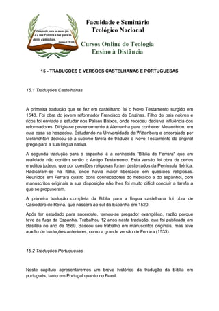 15 - TRADUÇÕES E VERSÕES CASTELHANAS E PORTUGUESAS 
15.1 Traduções Castelhanas 
A primeira tradução que se fez em castelhano foi o Novo Testamento surgido em 
1543. Foi obra do jovem reformador Francisco de Enzinas. Filho de pais nobres e 
ricos foi enviado a estudar nos Países Baixos, onde recebeu decisiva influência dos 
reformadores. Dirigiu-se posteriormente à Alemanha para conhecer Melanchton, em 
cuja casa se hospedou. Estudando na Universidade de Wittenberg e encorajado por 
Melanchton dedicou-se à sublime tarefa de traduzir o Novo Testamento do original 
grego para a sua língua nativa. 
A segunda tradução para o espanhol é a conhecida "Bíblia de Ferrara" que em 
realidade não contém senão o Antigo Testamento. Esta versão foi obra de certos 
eruditos judeus, que por questões religiosas foram desterrados da Península Ibérica. 
Radicaram-se na Itália, onde havia maior liberdade em questões religiosas. 
Reunidos em Ferrara quatro bons conhecedores do hebraico e do espanhol, com 
manuscritos originais a sua disposição não lhes foi muito difícil concluir a tarefa a 
que se propuseram. 
A primeira tradução completa da Bíblia para a língua castelhana foi obra de 
Casiodoro de Reina, que nascera ao sul da Espanha em 1520. 
Após ter estudado para sacerdote, tornou-se pregador evangélico, razão porque 
teve de fugir da Espanha. Trabalhou 12 anos nesta tradução, que foi publicada em 
Basiléia no ano de 1569. Baseou seu trabalho em manuscritos originais, mas teve 
auxílio de traduções anteriores, como a grande versão de Ferrara (1533). 
15.2 Traduções Portuguesas 
Neste capítulo apresentaremos um breve histórico da tradução da Bíblia em 
português, tanto em Portugal quanto no Brasil. 
 