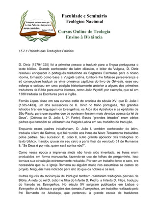 15.2.1 Período das Traduções Parciais 
D. Diniz (1279-1325) foi a primeira pessoa a traduzir para a língua portuguesa o 
texto bíblico. Grande conhecedor do latim clássico, e leitor da Vulgata, D. Diniz 
resolveu enriquecer o português traduzindo as Sagradas Escrituras para o nosso 
idioma, tomando como base a Vulgata Latina. Embora lhe faltasse perseverança e 
só conseguisse traduzir os vinte primeiros capítulos do livro de Gênesis, esse seu 
esforço o colocou em uma posição historicamente anterior a alguns dos primeiros 
tradutores da Bíblia para outros idiomas, como João Wycliff, por exemplo, que só em 
1380 traduziu as Escrituras para o inglês. 
Fernão Lopes disse em seu curioso estilo de cronista do século XV, que D. João I 
(1385-1433), um dos sucessores de D. Diniz no trono português, “fez grandes 
letrados tirar em linguagem os Evangelhos, os Atos dos Apóstolos e as epístolas de 
São Paulo, para que aqueles que os ouvissem fossem mais devotos acerca da lei de 
Deus”. (Crônica de D. João I, 2ª. Parte). Esses “grandes letrados” eram vários 
padres que também se utilizaram da Vulgata Latina em seu trabalho de tradução. 
Enquanto esses padres trabalhavam, D. João I, também conhecedor do latim, 
traduziu o livro de Salmos, que foi reunido aos livros do Novo Testamento traduzidos 
pelos padres. Seu sucessor, D. João lI, outro grande apoiador das traduções do 
texto bíblico, mandou gravar no seu cetro a parte final do versículo 31 de Romanos 
8: “Se Deus é por nós, quem será contra nós?”. 
Como nessa época a imprensa ainda não havia sido inventada, os livros eram 
produzidos em forma manuscrita, fazendo-se uso de folhas de pergaminho. Isso 
tornava sua circulação extremamente reduzida. Por ser um trabalho lento e caro, era 
necessário que ou a Igreja Romana ou alguém muito rico assumisse os custos do 
projeto. Ninguém mais indicado para isto do que os nobres e os reis. 
Outras figuras da monarquia de Portugal também realizaram traduções parciais da 
Bíblia. A neta do rei D. João I e filha do Infante D. Pedro, a Infanta D. Filipa, traduziu 
do francês os Evangelhos. No século XV surgiram publicados em Lisboa o 
Evangelho de Mateus e porções dos demais Evangelhos, um trabalho realizado pelo 
frei Bernardo de Alcobaça, que pertenceu à grande escola de tradutores 
 