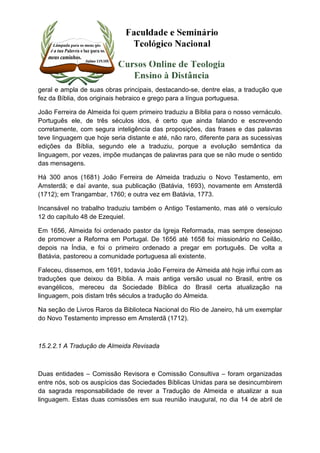 geral e ampla de suas obras principais, destacando-se, dentre elas, a tradução que 
fez da Bíblia, dos originais hebraico e grego para a língua portuguesa. 
João Ferreira de Almeida foi quem primeiro traduziu a Bíblia para o nosso vernáculo. 
Português ele, de três séculos idos, é certo que ainda falando e escrevendo 
corretamente, com segura inteligência das proposições, das frases e das palavras 
teve linguagem que hoje seria distante e até, não raro, diferente para as sucessivas 
edições da Bíblia, segundo ele a traduziu, porque a evolução semântica da 
linguagem, por vezes, impõe mudanças de palavras para que se não mude o sentido 
das mensagens. 
Há 300 anos (1681) João Ferreira de Almeida traduziu o Novo Testamento, em 
Amsterdã; e daí avante, sua publicação (Batávia, 1693), novamente em Amsterdã 
(1712); em Trangambar, 1760; e outra vez em Batávia, 1773. 
Incansável no trabalho traduziu também o Antigo Testamento, mas até o versículo 
12 do capítulo 48 de Ezequiel. 
Em 1656, Almeida foi ordenado pastor da Igreja Reformada, mas sempre desejoso 
de promover a Reforma em Portugal. De 1656 até 1658 foi missionário no Ceilão, 
depois na Índia, e foi o primeiro ordenado a pregar em português. De volta a 
Batávia, pastoreou a comunidade portuguesa ali existente. 
Faleceu, dissemos, em 1691, todavia João Ferreira de Almeida até hoje influi com as 
traduções que deixou da Bíblia. A mais antiga versão usual no Brasil, entre os 
evangélicos, mereceu da Sociedade Bíblica do Brasil certa atualização na 
linguagem, pois distam três séculos a tradução do Almeida. 
Na seção de Livros Raros da Biblioteca Nacional do Rio de Janeiro, há um exemplar 
do Novo Testamento impresso em Amsterdã (1712). 
15.2.2.1 A Tradução de Almeida Revisada 
Duas entidades – Comissão Revisora e Comissão Consultiva – foram organizadas 
entre nós, sob os auspícios das Sociedades Bíblicas Unidas para se desincumbirem 
da sagrada responsabilidade de rever a Tradução de Almeida e atualizar a sua 
linguagem. Estas duas comissões em sua reunião inaugural, no dia 14 de abril de 
 