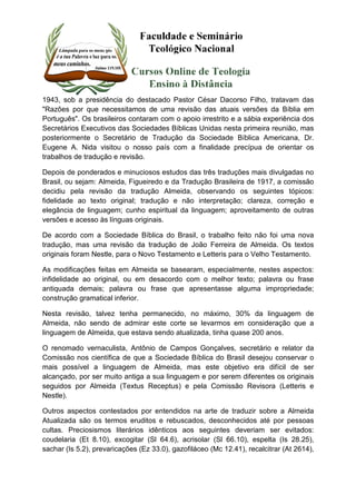 1943, sob a presidência do destacado Pastor César Dacorso Filho, tratavam das 
"Razões por que necessitamos de uma revisão das atuais versões da Bíblia em 
Português". Os brasileiros contaram com o apoio irrestrito e a sábia experiência dos 
Secretários Executivos das Sociedades Bíblicas Unidas nesta primeira reunião, mas 
posteriormente o Secretário de Tradução da Sociedade Bíblica Americana, Dr. 
Eugene A. Nida visitou o nosso país com a finalidade precípua de orientar os 
trabalhos de tradução e revisão. 
Depois de ponderados e minuciosos estudos das três traduções mais divulgadas no 
Brasil, ou sejam: Almeida, Figueiredo e da Tradução Brasileira de 1917, a comissão 
decidiu pela revisão da tradução Almeida, observando os seguintes tópicos: 
fidelidade ao texto original; tradução e não interpretação; clareza, correção e 
elegância de linguagem; cunho espiritual da linguagem; aproveitamento de outras 
versões e acesso às línguas originais. 
De acordo com a Sociedade Bíblica do Brasil, o trabalho feito não foi uma nova 
tradução, mas uma revisão da tradução de João Ferreira de Almeida. Os textos 
originais foram Nestle, para o Novo Testamento e Letteris para o Velho Testamento. 
As modificações feitas em Almeida se basearam, especialmente, nestes aspectos: 
infidelidade ao original, ou em desacordo com o melhor texto; palavra ou frase 
antiquada demais; palavra ou frase que apresentasse alguma impropriedade; 
construção gramatical inferior. 
Nesta revisão, talvez tenha permanecido, no máximo, 30% da linguagem de 
Almeida, não sendo de admirar este corte se levarmos em consideração que a 
linguagem de Almeida, que estava sendo atualizada, tinha quase 200 anos. 
O renomado vernaculista, Antônio de Campos Gonçalves, secretário e relator da 
Comissão nos científica de que a Sociedade Bíblica do Brasil desejou conservar o 
mais possível a linguagem de Almeida, mas este objetivo era difícil de ser 
alcançado, por ser muito antiga a sua linguagem e por serem diferentes os originais 
seguidos por Almeida (Textus Receptus) e pela Comissão Revisora (Letteris e 
Nestle). 
Outros aspectos contestados por entendidos na arte de traduzir sobre a Almeida 
Atualizada são os termos eruditos e rebuscados, desconhecidos até por pessoas 
cultas. Preciosismos literários idênticos aos seguintes deveriam ser evitados: 
coudelaria (Et 8.10), excogitar (Sl 64.6), acrisolar (Sl 66.10), espelta (Is 28.25), 
sachar (Is 5.2), prevaricações (Ez 33.0), gazofiláceo (Mc 12.41), recalcitrar (At 2614), 
 