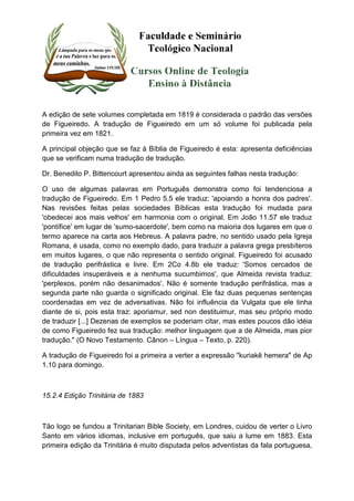A edição de sete volumes completada em 1819 é considerada o padrão das versões 
de Figueiredo. A tradução de Figueiredo em um só volume foi publicada pela 
primeira vez em 1821. 
A principal objeção que se faz à Bíblia de Figueiredo é esta: apresenta deficiências 
que se verificam numa tradução de tradução. 
Dr. Benedito P. Bittencourt apresentou ainda as seguintes falhas nesta tradução: 
O uso de algumas palavras em Português demonstra como foi tendenciosa a 
tradução de Figueiredo. Em 1 Pedro 5.5 ele traduz: 'apoiando a honra dos padres'. 
Nas revisões feitas pelas sociedades Bíblicas esta tradução foi mudada para 
'obedecei aos mais velhos' em harmonia com o original. Em João 11.57 ele traduz 
'pontífice' em lugar de 'sumo-sacerdote', bem como na maioria dos lugares em que o 
termo aparece na carta aos Hebreus. A palavra padre, no sentido usado pela Igreja 
Romana, é usada, como no exemplo dado, para traduzir a palavra grega presbíteros 
em muitos lugares, o que não representa o sentido original. Figueiredo foi acusado 
de tradução perifrástica e livre. Em 2Co 4.8b ele traduz: 'Somos cercados de 
dificuldades insuperáveis e a nenhuma sucumbimos', que Almeida revista traduz: 
'perplexos, porém não desanimados'. Não é somente tradução perifrástica, mas a 
segunda parte não guarda o significado original. Ele faz duas pequenas sentenças 
coordenadas em vez de adversativas. Não foi influência da Vulgata que ele tinha 
diante de si, pois esta traz: aporiamur, sed non destituimur, mas seu próprio modo 
de traduzir [...] Dezenas de exemplos se poderiam citar, mas estes poucos dão idéia 
de como Figueiredo fez sua tradução: melhor linguagem que a de Almeida, mas pior 
tradução." (O Novo Testamento. Cânon – Língua – Texto, p. 220). 
A tradução de Figueiredo foi a primeira a verter a expressão "kuriakê hemera" de Ap 
1.10 para domingo. 
15.2.4 Edição Trinitária de 1883 
Tão logo se fundou a Trinitarian Bible Society, em Londres, cuidou de verter o Livro 
Santo em vários idiomas, inclusive em português, que saiu a lume em 1883. Esta 
primeira edição da Trinitária é muito disputada pelos adventistas da fala portuguesa, 
 