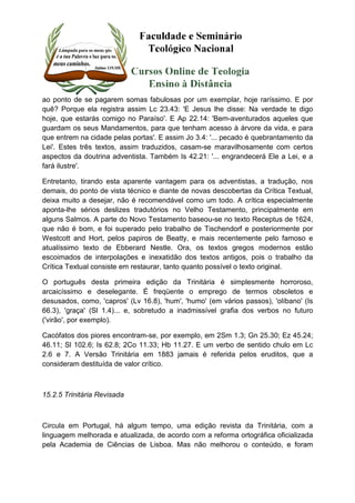 ao ponto de se pagarem somas fabulosas por um exemplar, hoje raríssimo. E por 
quê? Porque ela registra assim Lc 23.43: 'E Jesus lhe disse: Na verdade te digo 
hoje, que estarás comigo no Paraíso'. E Ap 22.14: 'Bem-aventurados aqueles que 
guardam os seus Mandamentos, para que tenham acesso à árvore da vida, e para 
que entrem na cidade pelas portas'. E assim Jo 3.4: '... pecado é quebrantamento da 
Lei'. Estes três textos, assim traduzidos, casam-se maravilhosamente com certos 
aspectos da doutrina adventista. Também Is 42.21: '... engrandecerá Ele a Lei, e a 
fará ilustre'. 
Entretanto, tirando esta aparente vantagem para os adventistas, a tradução, nos 
demais, do ponto de vista técnico e diante de novas descobertas da Crítica Textual, 
deixa muito a desejar, não é recomendável como um todo. A crítica especialmente 
aponta-lhe sérios deslizes tradutórios no Velho Testamento, principalmente em 
alguns Salmos. A parte do Novo Testamento baseou-se no texto Receptus de 1624, 
que não é bom, e foi superado pelo trabalho de Tischendorf e posteriormente por 
Westcott and Hort, pelos papiros de Beatty, e mais recentemente pelo famoso e 
atualíssimo texto de Ebberard Nestle. Ora, os textos gregos modernos estão 
escoimados de interpolações e inexatidão dos textos antigos, pois o trabalho da 
Crítica Textual consiste em restaurar, tanto quanto possível o texto original. 
O português desta primeira edição da Trinitária é simplesmente horroroso, 
arcaicíssimo e deselegante. É freqüente o emprego de termos obsoletos e 
desusados, como, 'capros' (Lv 16.8), 'hum', 'humo' (em vários passos), 'olíbano' (Is 
66.3), 'graça' (Sl 1.4)... e, sobretudo a inadmissível grafia dos verbos no futuro 
('virão', por exemplo). 
Cacófatos dos piores encontram-se, por exemplo, em 2Sm 1.3; Gn 25.30; Ez 45.24; 
46.11; Sl 102.6; Is 62.8; 2Co 11.33; Hb 11.27. E um verbo de sentido chulo em Lc 
2.6 e 7. A Versão Trinitária em 1883 jamais é referida pelos eruditos, que a 
consideram destituída de valor crítico. 
15.2.5 Trinitária Revisada 
Circula em Portugal, há algum tempo, uma edição revista da Trinitária, com a 
linguagem melhorada e atualizada, de acordo com a reforma ortográfica oficializada 
pela Academia de Ciências de Lisboa. Mas não melhorou o conteúdo, e foram 
 