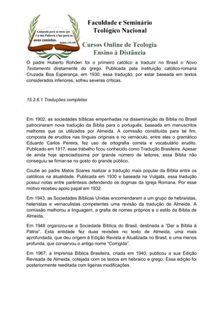 O padre Huberto Rohden foi o primeiro católico a traduzir no Brasil o Novo 
Testamento diretamente do grego. Publicada pela instituição católico-romana 
Cruzada Boa Esperança, em 1930, essa tradução, por estar baseada em textos 
considerados inferiores, sofreu severas críticas. 
15.2.6.1 Traduções completas 
Em 1902, as sociedades bíblicas empenhadas na disseminação da Bíblia no Brasil 
patrocinaram nova tradução da Bíblia para o português, baseada em manuscritos 
melhores que os utilizados por Almeida. A comissão constituída para tal fim, 
composta de eruditos nas línguas originais e no vernáculo, entre eles o gramático 
Eduardo Carlos Pereira, fez uso de ortografia correta e vocabulário erudito. 
Publicado em 1917, esse trabalho ficou conhecido como Tradução Brasileira. Apesar 
de ainda hoje apreciadíssima por grande número de leitores, essa Bíblia não 
conseguiu se firmar-se no gosto do grande público. 
Coube ao padre Matos Soares realizar a tradução mais popular da Bíblia entre os 
católicos na atualidade. Publicada em 1930 e baseada na Vulgata, essa tradução 
possui notas entre parêntesis defendendo os dogmas da Igreja Romana. Por esse 
motivo recebeu apoio papal em 1932. 
Em 1943, as Sociedades Bíblicas Unidas encomendaram a um grupo de hebraístas, 
helenistas e vernaculistas competentes uma revisão da tradução de Almeida. A 
comissão melhorou a linguagem, a grafia de nomes próprios e o estilo da Bíblia de 
Almeida. 
Em 1948 organizou-se a Sociedade Bíblica do Brasil, destinada a “Dar a Bíblia à 
Pátria”. Esta entidade fez duas revisões no texto de Almeida, uma mais 
aprofundada, que deu origem à Edição Revista e Atualizada no Brasil, e uma menos 
profunda, que conservou o antigo nome “Corrigida”. 
Em 1967, a Imprensa Bíblica Brasileira, criada em 1940, publicou a sua Edição 
Revisada de Almeida, cotejada com os textos em hebraico e grego. Essa edição foi 
posteriormente reeditada com ligeiras modificações. 
 