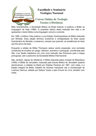Mais recentemente, a Sociedade Bíblica do Brasil traduziu e publicou a Bíblia na 
Linguagem de Hoje (1988). O propósito básico desta tradução tem sido o de 
apresentar o texto bíblico numa linguagem comum e corrente. 
Em 1990, a Editora Vida publicou a sua Edição Contemporânea da Bíblia traduzida 
por Almeida. Essa edição eliminou arcaísmos e ambigüidades do texto quase 
tricentenário de Almeida, e preservou, sempre que possível, as excelências do texto 
que lhe serviu de base. 
Enquanto a edição da Bíblia Thompson estava sendo preparada, uma comissão 
constituída de eruditos em grego, hebraico, aramaico e português, coordenada pelo 
São. Luiz Sayão trabalhava em uma nova tradução das Escrituras para a língua 
portuguesa, sob o patrocínio da Sociedade Bíblica Internacional. 
São, também, dignas de referência: A Bíblia traduzida pelos monges de Meredsous 
(1959); A Bíblia de Jerusalém, traduzida pela Escola Bíblica de Jerusalém (padres 
dominicanos), e editada no Brasil por Edições Paulinas em 1981, com notas, e a 
Edição Integral da Bíblia, trabalho de diversos tradutores sob a coordenação de 
Ludovico Garmus, editado por Editora Vozes e pelo Círculo do Livro, também com 
notas. 
 