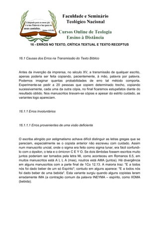 16 - ERROS NO TEXTO, CRÍTICA TEXTUAL E TEXTO RECEPTUS 
16.1 Causas dos Erros na Transmissão do Texto Bíblico 
Antes da invenção da imprensa, no século XV, a transmissão de qualquer escrito, 
apenas poderia ser feita copiando, pacientemente, à mão, palavra por palavra. 
Podemos imaginar quantas probabilidades de erro tal método comporta. 
Experimente-se pedir a 20 pessoas que copiem determinado trecho, copiando 
sucessivamente, cada uma da outra cópia, no final ficaremos estupefatos diante do 
resultado obtido. Nos manuscritos tiravam-se cópias e apesar do estrito cuidado, as 
variantes logo apareciam. 
16.1.1 Erros Involuntários 
16.1.1.1 Erros provenientes de uma visão deficiente 
O escriba atingido por astigmatismo achava difícil distinguir as letras gregas que se 
pareciam, especialmente se o copista anterior não escreveu com cuidado. Assim 
num manuscrito uncial, onde o sigma era feito como sigma lunar, era fácil confundi-lo 
com o épsilon, o teta e o ómicron C E Y O. Se dois lâmbdas fossem escritos muito 
juntos poderiam ser tomados pela letra Mi, como aconteceu em Romanos 6.5, em 
muitos manuscritos está A L L A (mas), noutros está AMA (juntos). Há divergência 
em alguns manuscritos com a parte final de 1Co 12.13. A maioria traz: "E a todos 
nós foi dado beber de um só Espírito"; contudo em alguns aparece: "E a todos nós 
foi dado beber de uma bebida". Esta variante surgiu quando alguns copistas leram 
erradamente IMA (a contração comum da palavra INEYMA – espírito, como IIOMA 
(bebida). 
 