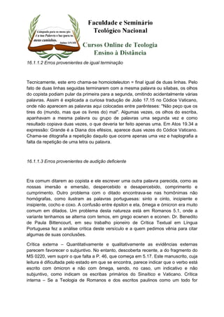 16.1.1.2 Erros provenientes de igual terminação 
Tecnicamente, este erro chama-se homoioteleuton = final igual de duas linhas. Pelo 
fato de duas linhas seguidas terminarem com a mesma palavra ou sílabas, os olhos 
do copista podiam pular da primeira para a segunda, omitindo acidentalmente várias 
palavras. Assim é explicada a curiosa tradução de João 17.15 no Códice Vaticano, 
onde não aparecem as palavras aqui colocadas entre parênteses: "Não peço que os 
tires do (mundo, mas que os livres do) mal". Algumas vezes, os olhos do escriba, 
apanhavam a mesma palavra ou grupo de palavras uma segunda vez e como 
resultado copiava duas vezes, o que deveria ter feito apenas uma. Em Atos 19.34 a 
expressão: Grande é a Diana dos efésios, aparece duas vezes do Códice Vaticano. 
Chama-se ditografia a repetição daquilo que ocorre apenas uma vez e haplografia a 
falta da repetição de uma letra ou palavra. 
16.1.1.3 Erros provenientes de audição deficiente 
Era comum ditarem ao copista e ele escrever uma outra palavra parecida, como as 
nossas imersão e emersão, despercebido e desapercebido, comprimento e 
cumprimento. Outro problema com o ditado encontrava-se nas homônimas não 
homógrafas, como ilustram as palavras portuguesas: sinto e cinto, incipiente e 
insipiente, cocho e coxo. A confusão entre épsilon e eta, ômega e ómicron era muito 
comum em ditados. Um problema desta natureza está em Romanos 5.1, onde a 
variante tenhamos se alterna com temos, em grego ecwnen e econen. Dr. Benedito 
de Paula Bittencourt, em seu trabalho pioneiro de Crítica Textual em Língua 
Portuguesa fez a análise crítica deste versículo e a quem pedimos vênia para citar 
algumas de suas conclusões. 
Crítica externa – Quantitativamente e qualitativamente as evidências externas 
parecem favorecer o subjuntivo. No entanto, descoberta recente, a do fragmento do 
MS 0220, vem suprir o que falta a P. 46, que começa em 5.17. Este manuscrito, cuja 
leitura é dificultada pelo estado em que se encontra, parece indicar que o verbo está 
escrito com ómicron e não com ômega, sendo, no caso, um indicativo e não 
subjuntivo, como indicam os escribas primários do Sinaítico e Vaticano. Crítica 
interna – Se a Teologia de Romanos e dos escritos paulinos como um todo for 
 
