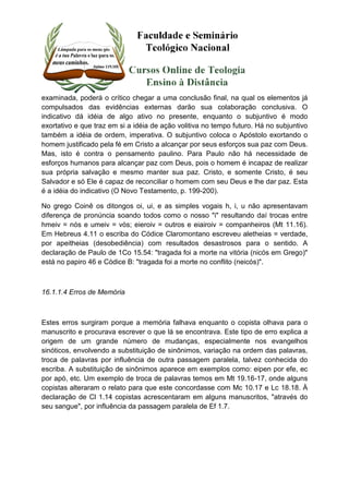 examinada, poderá o crítico chegar a uma conclusão final, na qual os elementos já 
compulsados das evidências externas darão sua colaboração conclusiva. O 
indicativo dá idéia de algo ativo no presente, enquanto o subjuntivo é modo 
exortativo e que traz em si a idéia de ação volitiva no tempo futuro. Há no subjuntivo 
também a idéia de ordem, imperativa. O subjuntivo coloca o Apóstolo exortando o 
homem justificado pela fé em Cristo a alcançar por seus esforços sua paz com Deus. 
Mas, isto é contra o pensamento paulino. Para Paulo não há necessidade de 
esforços humanos para alcançar paz com Deus, pois o homem é incapaz de realizar 
sua própria salvação e mesmo manter sua paz. Cristo, e somente Cristo, é seu 
Salvador e só Ele é capaz de reconciliar o homem com seu Deus e lhe dar paz. Esta 
é a idéia do indicativo (O Novo Testamento, p. 199-200). 
No grego Coinê os ditongos oi, ui, e as simples vogais h, i, u não apresentavam 
diferença de pronúncia soando todos como o nosso "i" resultando daí trocas entre 
hmeiv = nós e umeiv = vós; eieroiv = outros e eiairoiv = companheiros (Mt 11.16). 
Em Hebreus 4.11 o escriba do Códice Claromontano escreveu aletheias = verdade, 
por apeitheias (desobediência) com resultados desastrosos para o sentido. A 
declaração de Paulo de 1Co 15.54: "tragada foi a morte na vitória (nicós em Grego)" 
está no papiro 46 e Códice B: "tragada foi a morte no conflito (neicós)". 
16.1.1.4 Erros de Memória 
Estes erros surgiram porque a memória falhava enquanto o copista olhava para o 
manuscrito e procurava escrever o que lá se encontrava. Este tipo de erro explica a 
origem de um grande número de mudanças, especialmente nos evangelhos 
sinóticos, envolvendo a substituição de sinônimos, variação na ordem das palavras, 
troca de palavras por influência de outra passagem paralela, talvez conhecida do 
escriba. A substituição de sinônimos aparece em exemplos como: eipen por efe, ec 
por apó, etc. Um exemplo de troca de palavras temos em Mt 19.16-17, onde alguns 
copistas alteraram o relato para que este concordasse com Mc 10.17 e Lc 18.18. À 
declaração de Cl 1.14 copistas acrescentaram em alguns manuscritos, "através do 
seu sangue", por influência da passagem paralela de Ef 1.7. 
 