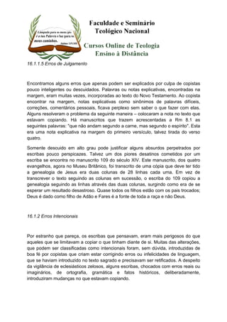 16.1.1.5 Erros de Julgamento 
Encontramos alguns erros que apenas podem ser explicados por culpa de copistas 
pouco inteligentes ou descuidados. Palavras ou notas explicativas, encontradas na 
margem, eram muitas vezes, incorporadas ao texto do Novo Testamento. Ao copista 
encontrar na margem, notas explicativas como sinônimos de palavras difíceis, 
correções, comentários pessoais, ficava perplexo sem saber o que fazer com elas. 
Alguns resolveram o problema da seguinte maneira – colocaram a nota no texto que 
estavam copiando. Há manuscritos que trazem acrescentadas a Rm 8.1 as 
seguintes palavras: "que não andam segundo a carne, mas segundo o espírito". Esta 
era uma nota explicativa na margem do primeiro versículo, talvez tirada do verso 
quatro. 
Somente descuido em alto grau pode justificar alguns absurdos perpetrados por 
escribas pouco perspicazes. Talvez um dos piores desatinos cometidos por um 
escriba se encontra no manuscrito 109 do século XIV. Este manuscrito, dos quatro 
evangelhos, agora no Museu Britânico, foi transcrito de uma cópia que deve ter tido 
a genealogia de Jesus era duas colunas de 28 linhas cada uma. Em vez de 
transcrever o texto seguindo as colunas em sucessão, o escriba do 109 copiou a 
genealogia seguindo as linhas através das duas colunas, surgindo como era de se 
esperar um resultado desastroso. Quase todos os filhos estão com os pais trocados; 
Deus é dado como filho de Adão e Fares é a fonte de toda a raça e não Deus. 
16.1.2 Erros Intencionais 
Por estranho que pareça, os escribas que pensavam, eram mais perigosos do que 
aqueles que se limitavam a copiar o que tinham diante de si. Muitas das alterações, 
que podem ser classificadas como intencionais foram, sem dúvida, introduzidas de 
boa fé por copistas que criam estar corrigindo erros ou infelicidades de linguagem, 
que se haviam introduzido no texto sagrado e precisavam ser retificados. A despeito 
da vigilância de eclesiásticos zelosos, alguns escribas, chocados com erros reais ou 
imaginários, de ortografia, gramática e fatos históricos, deliberadamente, 
introduziram mudanças no que estavam copiando. 
 