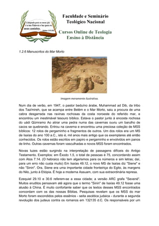 1.2.6 Manuscritos do Mar Morto 
Imagem meramente ilustrativa. 
Num dia de verão, em 1947, o pastor beduíno árabe, Muhammad ad Dib, da tribo 
dos Taa'mireh, que se acampa entre Belém e o Mar Morto, saiu a procura de uma 
cabra desgarrada nas ravinas rochosas da costa noroeste do referido mar, e 
encontrou um inestimável tesouro bíblico. Estava o pastor junto à encosta rochosa 
do uádi Qümramo Ao atirar uma pedra numa das cavernas ouviu um barulho de 
cacos se quebrando. Entrou na caverna e encontrou uma preciosa coleção de MSS 
bíblicos: 12 rolos de pergaminho e fragmentos de outros. Um dos rolos era um MS 
de Isaías do ano 100 a.C., isto é, mil anos mais antigo que os exemplares até então 
conhecidos. Os rolos estão escritos em papiro e pergaminho e envolvidos em panos 
de linho. Outras cavernas foram vasculhadas e novos MSS foram encontrados. 
Novas luzes estão surgindo na interpretação de passagens difíceis do Antigo 
Testamento. Exemplos: em Êxodo 1.5, o total de pessoas é 75, concordando assim 
com Atos 7.14. (O hebraico não tem algarismos para os números e sim letras; daí, 
para um erro não custa muito) Em Isaías 49.12, o novo MS de Isaías diz "Siene" e 
não "Sinin". Ora, Siene era uma importante cidade fronteiriça do Egito, às margens 
do Nilo, junto à Etiópia. É hoje a moderna Assuam, com sua extraordinária represa. 
Ezequiel 29.10 e 30.6 referem-se a essa cidade; a versão ARC grafa "Sevené". 
Muitos eruditos pensavam até agora que o termo "Sinin" de Isaías 49.12 fosse uma 
alusão à China. É muito confortante saber que os textos desses MSS encontrados 
concordam com os das nossas Bíblias. Pesquisas revelam que os MSS do mar 
Morto foram escondidos pelos essênios - seita ascética judaica - durante a segunda 
revolução dos judeus contra os romanos em 132135 d.C. Os responsáveis por um 
 