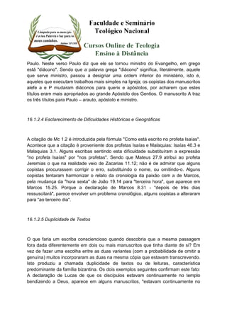 Paulo. Neste verso Paulo diz que ele se tornou ministro do Evangelho, em grego 
está "diácono". Sendo que a palavra grega "diácono" significa, literalmente, aquele 
que serve ministro, passou a designar uma ordem inferior do ministério, isto é, 
aqueles que executam trabalhos mais simples na Igreja; os copistas dos manuscritos 
alefe a e P mudaram diáconos para querix e apóstolos, por acharem que estes 
títulos eram mais apropriados ao grande Apóstolo dos Gentios. O manuscrito A traz 
os três títulos para Paulo – arauto, apóstolo e ministro. 
16.1.2.4 Esclarecimento de Dificuldades Históricas e Geográficas 
A citação de Mc 1.2 é introduzida pela fórmula "Como está escrito no profeta Isaías". 
Acontece que a citação é proveniente dos profetas Isaías e Malaquias: Isaías 40.3 e 
Malaquias 3.1. Alguns escribas sentindo esta dificuldade substituíram a expressão 
"no profeta Isaías" por "nos profetas". Sendo que Mateus 27.9 atribui ao profeta 
Jeremias o que na realidade veio de Zacarias 11.12; não é de admirar que alguns 
copistas procurassem corrigir o erro, substituindo o nome, ou omitindo-o. Alguns 
copistas tentaram harmonizar o relato da cronologia da paixão com a de Marcos, 
pela mudança da "hora sexta" de João 19.14 para "terceira hora", que aparece em 
Marcos 15.25. Porque a declaração de Marcos 8.31 - "depois de três dias 
ressuscitará", parece envolver um problema cronológico, alguns copistas a alteraram 
para "ao terceiro dia". 
16.1.2.5 Duplicidade de Textos 
O que faria um escriba consciencioso quando descobria que a mesma passagem 
fora dada diferentemente em dois ou mais manuscritos que tinha diante de si? Em 
vez de fazer uma escolha entre as duas variantes (com a probabilidade de omitir a 
genuína) muitos incorporaram as duas na mesma cópia que estavam transcrevendo. 
Isto produziu a chamada duplicidade de textos ou de leituras, característica 
predominante da família bizantina. Os dois exemplos seguintes confirmam este fato: 
A declaração de Lucas de que os discípulos estavam continuamente no templo 
bendizendo a Deus, aparece em alguns manuscritos, "estavam continuamente no 
 