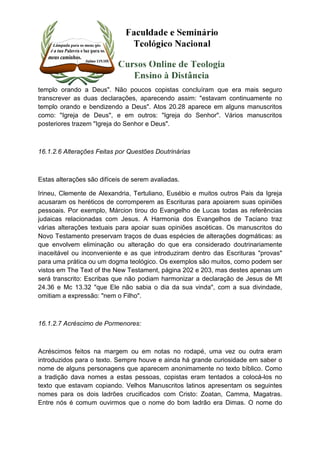 templo orando a Deus". Não poucos copistas concluíram que era mais seguro 
transcrever as duas declarações, aparecendo assim: "estavam continuamente no 
templo orando e bendizendo a Deus". Atos 20.28 aparece em alguns manuscritos 
como: "Igreja de Deus", e em outros: "Igreja do Senhor". Vários manuscritos 
posteriores trazem "Igreja do Senhor e Deus". 
16.1.2.6 Alterações Feitas por Questões Doutrinárias 
Estas alterações são difíceis de serem avaliadas. 
Irineu, Clemente de Alexandria, Tertuliano, Eusébio e muitos outros Pais da Igreja 
acusaram os heréticos de corromperem as Escrituras para apoiarem suas opiniões 
pessoais. Por exemplo, Márcion tirou do Evangelho de Lucas todas as referências 
judaicas relacionadas com Jesus. A Harmonia dos Evangelhos de Taciano traz 
várias alterações textuais para apoiar suas opiniões ascéticas. Os manuscritos do 
Novo Testamento preservam traços de duas espécies de alterações dogmáticas: as 
que envolvem eliminação ou alteração do que era considerado doutrinariamente 
inaceitável ou inconveniente e as que introduziram dentro das Escrituras "provas" 
para uma prática ou um dogma teológico. Os exemplos são muitos, como podem ser 
vistos em The Text of the New Testament, página 202 e 203, mas destes apenas um 
será transcrito: Escribas que não podiam harmonizar a declaração de Jesus de Mt 
24.36 e Mc 13.32 "que Ele não sabia o dia da sua vinda", com a sua divindade, 
omitiam a expressão: "nem o Filho". 
16.1.2.7 Acréscimo de Pormenores: 
Acréscimos feitos na margem ou em notas no rodapé, uma vez ou outra eram 
introduzidos para o texto. Sempre houve e ainda há grande curiosidade em saber o 
nome de alguns personagens que aparecem anonimamente no texto bíblico. Como 
a tradição dava nomes a estas pessoas, copistas eram tentados a colocá-los no 
texto que estavam copiando. Velhos Manuscritos latinos apresentam os seguintes 
nomes para os dois ladrões crucificados com Cristo: Zoatan, Camma, Magatras. 
Entre nós é comum ouvirmos que o nome do bom ladrão era Dimas. O nome do 
 