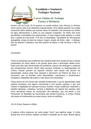 homem rico de Lucas 16.19 aparece na versão saídica como Níneve ou Ninivita, 
nome comum para ricos dissolutos naquele tempo. Uma adição apócrifa num antigo 
manuscrito latino declara que quando Jesus foi batizado uma tremenda luz brilhou 
da água atemorizando a todos os que estavam presentes. Os títulos dos livros 
apresentam curiosidades dos amanuenses. O mais original neste aspecto é o título 
que o copista do manuscrito 1775 deu ao Apocalipse: "Apocalipse do todo glorioso 
evangelista, amigo do peito de (Jesus), virgem, amado de Cristo, João – o teólogo, 
filho de Salomé e Zebedeu, mas filho adotivo de Maria, a mãe de Deus, e filho do 
trovão". 
Conclusões 
Todos os estudiosos dos problemas dos copistas estão bem cientes de que o estudo 
comparativo de vários textos é de grande ajuda para a eliminação destes erros. 
Estes erros têm sido denominados de periféricos, porque não abrangem a essência 
dos ensinamentos divinos. Quem sabe pessoas iniciantes ou despreparadas em 
"Crítica Textual" pensem da seguinte maneira: este estudo não deveria ser 
apresentado, porque pode levar pessoas a descrerem da Palavra de Deus e a 
concluírem que os escribas eram descuidados, caprichosos e tendenciosos. 
Verdades e realidades não podem e não devem ser escondidas. 
Todos devem ter em mente esta verdade fundamental: o que foi apresentado neste 
capítulo aconteceu com alguns manuscritos e com poucos copistas, o que vem 
mostrar a fragilidade da natureza humana. Existem muitas evidências mostrando o 
trabalho dedicado, cuidadoso, honesto e fidelíssimo da maioria dos copistas, bem 
como abundante messe de manuscritos não alterados, que nos levam a crer 
firmemente na fidelidade da transmissão das Santas Escrituras. A Crítica Textual 
não abate os fundamentos da nossa crença, antes os solidifica. 
16.2 A Crítica Textual e a Bíblia 
A palavra crítica origina-se do verbo grego "krino" que significa julgar. A crítica 
textual tem como primeiro objetivo conhecer a exatidão de um texto. Muitos dignos 
 