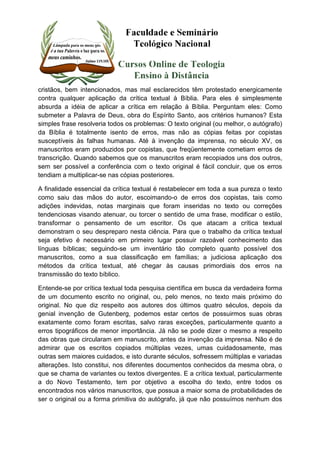 cristãos, bem intencionados, mas mal esclarecidos têm protestado energicamente 
contra qualquer aplicação da crítica textual à Bíblia. Para eles é simplesmente 
absurda a idéia de aplicar a crítica em relação à Bíblia. Perguntam eles: Como 
submeter a Palavra de Deus, obra do Espírito Santo, aos critérios humanos? Esta 
simples frase resolveria todos os problemas: O texto original (ou melhor, o autógrafo) 
da Bíblia é totalmente isento de erros, mas não as cópias feitas por copistas 
susceptíveis às falhas humanas. Até à invenção da imprensa, no século XV, os 
manuscritos eram produzidos por copistas, que freqüentemente cometiam erros de 
transcrição. Quando sabemos que os manuscritos eram recopiados uns dos outros, 
sem ser possível a conferência com o texto original é fácil concluir, que os erros 
tendiam a multiplicar-se nas cópias posteriores. 
A finalidade essencial da crítica textual é restabelecer em toda a sua pureza o texto 
como saiu das mãos do autor, escoimando-o de erros dos copistas, tais como 
adições indevidas, notas marginais que foram inseridas no texto ou correções 
tendenciosas visando atenuar, ou torcer o sentido de uma frase, modificar o estilo, 
transformar o pensamento de um escritor. Os que atacam a crítica textual 
demonstram o seu despreparo nesta ciência. Para que o trabalho da crítica textual 
seja efetivo é necessário em primeiro lugar possuir razoável conhecimento das 
línguas bíblicas; seguindo-se um inventário tão completo quanto possível dos 
manuscritos, como a sua classificação em famílias; a judiciosa aplicação dos 
métodos da crítica textual, até chegar às causas primordiais dos erros na 
transmissão do texto bíblico. 
Entende-se por crítica textual toda pesquisa científica em busca da verdadeira forma 
de um documento escrito no original, ou, pelo menos, no texto mais próximo do 
original. No que diz respeito aos autores dos últimos quatro séculos, depois da 
genial invenção de Gutenberg, podemos estar certos de possuirmos suas obras 
exatamente como foram escritas, salvo raras exceções, particularmente quanto a 
erros tipográficos de menor importância. Já não se pode dizer o mesmo a respeito 
das obras que circularam em manuscrito, antes da invenção da imprensa. Não é de 
admirar que os escritos copiados múltiplas vezes, umas cuidadosamente, mas 
outras sem maiores cuidados, e isto durante séculos, sofressem múltiplas e variadas 
alterações. Isto constitui, nos diferentes documentos conhecidos da mesma obra, o 
que se chama de variantes ou textos divergentes. E a crítica textual, particularmente 
a do Novo Testamento, tem por objetivo a escolha do texto, entre todos os 
encontrados nos vários manuscritos, que possua a maior soma de probabilidades de 
ser o original ou a forma primitiva do autógrafo, já que não possuímos nenhum dos 
 