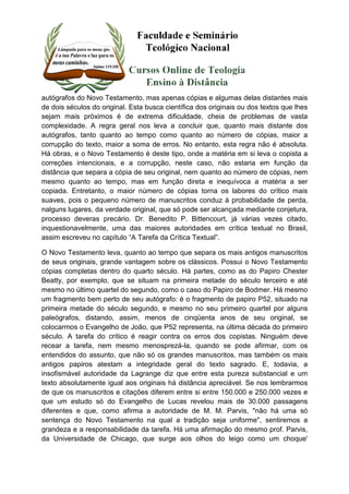 autógrafos do Novo Testamento, mas apenas cópias e algumas delas distantes mais 
de dois séculos do original. Esta busca científica dos originais ou dos textos que lhes 
sejam mais próximos é de extrema dificuldade, cheia de problemas de vasta 
complexidade. A regra geral nos leva a concluir que, quanto mais distante dos 
autógrafos, tanto quanto ao tempo como quanto ao número de cópias, maior a 
corrupção do texto, maior a soma de erros. No entanto, esta regra não é absoluta. 
Há obras, e o Novo Testamento é deste tipo, onde a matéria em si leva o copista a 
correções intencionais, e a corrupção, neste caso, não estaria em função da 
distância que separa a cópia de seu original, nem quanto ao número de cópias, nem 
mesmo quanto ao tempo, mas em função direta e inequívoca a matéria a ser 
copiada. Entretanto, o maior número de cópias torna os labores do crítico mais 
suaves, pois o pequeno número de manuscritos conduz à probabilidade de perda, 
nalguns lugares, da verdade original, que só pode ser alcançada mediante conjetura, 
processo deveras precário. Dr. Benedito P. Bittencourt, já várias vezes citado, 
inquestionavelmente, uma das maiores autoridades em crítica textual no Brasil, 
assim escreveu no capítulo “A Tarefa da Crítica Textual”. 
O Novo Testamento leva, quanto ao tempo que separa os mais antigos manuscritos 
de seus originais, grande vantagem sobre os clássicos. Possui o Novo Testamento 
cópias completas dentro do quarto século. Há partes, como as do Papiro Chester 
Beatty, por exemplo, que se situam na primeira metade do século terceiro e até 
mesmo no último quartel do segundo, como o caso do Papiro de Bodmer. Há mesmo 
um fragmento bem perto de seu autógrafo: é o fragmento de papiro P52, situado na 
primeira metade do século segundo, e mesmo no seu primeiro quartel por alguns 
paleógrafos, distando, assim, menos de cinqüenta anos de seu original, se 
colocarmos o Evangelho de João, que P52 representa, na última década do primeiro 
século. A tarefa do crítico é reagir contra os erros dos copistas. Ninguém deve 
recear a tarefa, nem mesmo menosprezá-la, quando se pode afirmar, com os 
entendidos do assunto, que não só os grandes manuscritos, mas também os mais 
antigos papiros atestam a integridade geral do texto sagrado. E, todavia, a 
insofismável autoridade da Lagrange diz que entre esta pureza substancial e um 
texto absolutamente igual aos originais há distância apreciável. Se nos lembrarmos 
de que os manuscritos e citações diferem entre si entre 150.000 e 250.000 vezes e 
que um estudo só do Evangelho de Lucas revelou mais de 30.000 passagens 
diferentes e que, como afirma a autoridade de M. M. Parvis, "não há uma só 
sentença do Novo Testamento na qual a tradição seja uniforme", sentiremos a 
grandeza e a responsabilidade da tarefa. Há uma afirmação do mesmo prof. Parvis, 
da Universidade de Chicago, que surge aos olhos do leigo como um choque' 
 