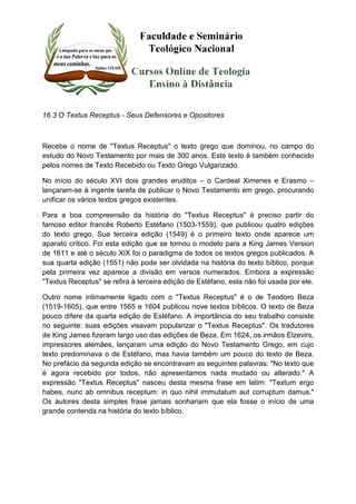 16.3 O Textus Receptus - Seus Defensores e Opositores 
Recebe o nome de "Textus Receptus" o texto grego que dominou, no campo do 
estudo do Novo Testamento por mais de 300 anos. Este texto é também conhecido 
pelos nomes de Texto Recebido ou Texto Grego Vulgarizado. 
No início do século XVI dois grandes eruditos – o Cardeal Ximenes e Erasmo – 
lançaram-se à ingente tarefa de publicar o Novo Testamento em grego, procurando 
unificar os vários textos gregos existentes. 
Para a boa compreensão da história do "Textus Receptus" é preciso partir do 
famoso editor francês Roberto Estéfano (1503-1559), que publicou quatro edições 
do texto grego. Sua terceira edição (1549) é o primeiro texto onde aparece um 
aparato crítico. Foi esta edição que se tornou o modelo para a King James Version 
de 1611 e até o século XIX foi o paradigma de todos os textos gregos publicados. A 
sua quarta edição (1551) não pode ser olvidada na história do texto bíblico, porque 
pela primeira vez aparece a divisão em versos numerados. Embora a expressão 
"Textus Receptus" se refira à terceira edição de Estéfano, esta não foi usada por ele. 
Outro nome intimamente ligado com o "Textus Receptus" é o de Teodoro Beza 
(1519-1605), que entre 1565 e 1604 publicou nove textos bíblicos. O texto de Beza 
pouco difere da quarta edição de Estéfano. A importância do seu trabalho consiste 
no seguinte: suas edições visavam popularizar o "Textus Receptus". Os tradutores 
de King James fizeram largo uso das edições de Beza. Em 1624, os irmãos Elzevirs, 
impressores alemães, lançaram uma edição do Novo Testamento Grego, em cujo 
texto predominava o de Estéfano, mas havia também um pouco do texto de Beza. 
No prefácio da segunda edição se encontravam as seguintes palavras: "No texto que 
é agora recebido por todos, não apresentamos nada mudado ou alterado." A 
expressão "Textus Receptus" nasceu desta mesma frase em latim: "Textum ergo 
habes, nunc ab omnibus receptum: in quo nihil immutatum aut corruptum damus." 
Os autores desta simples frase jamais sonhariam que ela fosse o início de uma 
grande contenda na história do texto bíblico. 
 