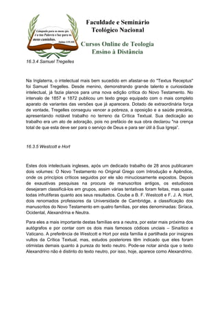 16.3.4 Samuel Tregelles 
Na Inglaterra, o intelectual mais bem sucedido em afastar-se do "Textus Receptus" 
foi Samuel Tregelles. Desde menino, demonstrando grande talento e curiosidade 
intelectual, já fazia planos para uma nova edição crítica do Novo Testamento. No 
intervalo de 1857 e 1872 publicou um texto grego equipado com o mais completo 
aparato de variantes das versões que já aparecera. Dotado de extraordinária força 
de vontade, Tregelles conseguiu vencer a pobreza, a oposição e a saúde precária, 
apresentando notável trabalho no terreno da Crítica Textual. Sua dedicação ao 
trabalho era um ato de adoração, pois no prefácio de sua obra declarou "na crença 
total de que esta deve ser para o serviço de Deus e para ser útil à Sua Igreja”. 
16.3.5 Westcott e Hort 
Estes dois intelectuais ingleses, após um dedicado trabalho de 28 anos publicaram 
dois volumes: O Novo Testamento no Original Grego com Introdução e Apêndice, 
onde os princípios críticos seguidos por ele são minuciosamente expostos. Depois 
de exaustivas pesquisas na procura de manuscritos antigos, os estudiosos 
desejaram classificá-los em grupos, assim várias tentativas foram feitas, mas quase 
todas infrutíferas quanto aos seus resultados. Coube a B. F. Westcott e F. J. A. Hort, 
dois renomados professores da Universidade de Cambridge, a classificação dos 
manuscritos do Novo Testamento em quatro famílias, por eles denominadas: Siríaca, 
Ocidental, Alexandrina e Neutra. 
Para eles a mais importante destas famílias era a neutra, por estar mais próxima dos 
autógrafos e por contar com os dois mais famosos códices unciais – Sinaítico e 
Vaticano. A preferência de Westcott e Hort por esta família é partilhada por insignes 
vultos da Crítica Textual, mas, estudos posteriores têm indicado que eles foram 
otimistas demais quanto à pureza do texto neutro. Pode-se notar ainda que o texto 
Alexandrino não é distinto do texto neutro, por isso, hoje, aparece como Alexandrino. 
 