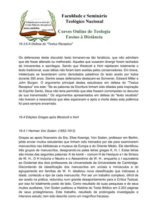 16.3.6 A Defesa do "Textus Receptus" 
Os defensores deste discutido texto tornaram-se tão fanáticos, que não admitiam 
que ele fosse alterado ou melhorado. Aqueles que ousaram divergir foram tachados 
de irreverentes e sacrílegos. Sendo que Westcott e Hort rejeitaram totalmente o 
texto tradicional, suas idéias não foram bem aceitas pelos conservadores. Em breve, 
intelectuais se levantaram como denodados paladinos do texto aceito por todos 
durante 300 anos. Dentre esses defensores destacam-se Scrivener, Edward Miller e 
John Burgon. O argumento principal destes estudiosos em defesa do "Textus 
Receptus" era este: "Se as palavras da Escritura tinham sido ditadas pela inspiração 
do Espírito Santo, Deus não teria permitido que elas fossem corrompidas no decurso 
de sua transmissão." Os argumentos apresentados em defesa do "texto recebido" 
não tiveram a ressonância que eles esperavam e após a morte deles esta polêmica 
foi para sempre encerrada. 
16.4 Edições Gregas após Westcott e Hort 
16.4.1 Herman Von Soden: (1852-1913) 
Graças ao apoio financeiro da Sra. Elise Koenigs, Von Soden, professor em Berlim, 
pôde enviar muitos estudantes que tinham sido treinados por ele para examinarem 
manuscritos nas bibliotecas e museus da Europa e do Oriente Médio. Ele identificou 
três grupos de manuscritos, designando-os pelas letras gregas K, H, I. Estas letras 
são inicias das seguintes palavras: K de koinê – comum H de Hesíquio e I de Siríaco 
de W. H.; O H incluiria o Neutro e o Alexandrino de W. H., enquanto o I equivaleria 
ao Ocidental dos dois professores da Universidade da Universidade de Cambridge. 
Discordando da classificação dos manuscritos em unciais e minúsculos e do 
agrupamento em famílias de W. H. idealizou nova classificação que indicasse a 
idade, conteúdo e tipo de cada manuscrito. Por ser um trabalho complexo, difícil de 
ser aceito na prática, redundou num grande desapontamento para a Crítica Textual, 
por isso foi totalmente posto de lado. Como resultado de suas pesquisas e de seus 
muitos auxiliares, Von Soden publicou a História do Texto Bíblico em 2.203 páginas 
de seus prolegômenos. Este trabalho, resultado de prolongada investigação e 
intensivo estudo, tem sido descrito como um magnífico fracasso. 
 
