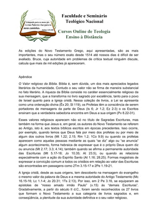 As edições do Novo Testamento Grego, aqui apresentadas, são as mais 
importantes, mas o seu número exato desde 1514 até nossos dias é difícil de ser 
avaliado. Bruce, cuja autoridade em problemas de crítica textual ninguém discute, 
calcula que mais de mil edições já apareceram. 
Apêndice 
O Valor religioso da Bíblia. Bíblia é, sem dúvida, um dos mais apreciados legados 
literários da humanidade. Contudo o seu valor não se firma de maneira substancial 
no fato literário. A riqueza da Bíblia consiste no caráter essencialmente religioso da 
sua mensagem, que a transforma no livro sagrado por excelência, tanto para o povo 
de Israel quanto para a Igreja cristã. Nessa coleção de livros, a Lei se apresenta 
como uma ordenação divina (Êx 20; Sl 119), os Profetas têm a consciência de serem 
portadores de mensagens da parte de Deus (Is 6; Jr 1.2; Ez 2-3) o os Escritos 
ensinam que a verdadeira sabedoria encontra em Deus a sua origem (Pv 8.22-31). 
Esses valores religiosos aparecem não só no título de Sagradas Escrituras, mas 
também na forma que Jesus e, em geral, os autores do Novo Testamento se referem 
ao Antigo, isto é, aos textos bíblicos escritos em épocas precedentes. Isso ocorre, 
por exemplo, quando lemos que Deus fala por meio dos profetas ou por meio de 
algum dos outros livros (Mt 1.22; 2.15; Rm 1.2; 1Co 9.9) ou quando os profetas 
aparecem como aquelas pessoas mediante as quais “se diz” algo ou “se anuncia” 
algum acontecimento, forma hebraica de expressar que é o próprio Deus quem diz 
ou anuncia (Mt 2.17; 3.3; 4.14); também quando se afirma a permanente autoridade 
das Escrituras (Mt 5.17-18; Jo 10.35; At 23.5), ou quando as relaciona 
especialmente com a ação do Espírito Santo (At 1.16; 28.25). Formas magistrais de 
expressar a convicção comum a todos os cristãos em relação ao valor das Escrituras 
são encontradas em passagens como 2Tm 3.15-17 e 2Pe 1.19-21. 
A Igreja cristã, desde as suas origens, tem descoberto na mensagem do evangelho 
o mesmo valor da palavra de Deus e a mesma autoridade do Antigo Testamento (Mc 
16.15-16; Lc 1.1-4; Jo 20.31; 1Ts 2.13), Por isso, em 2 Pe 3.16, se equiparam as 
epístolas de “nosso amado irmão Paulo” (v.15) às “demais Escrituras”. 
Gradativamente, a partir do século II d.C., foram sendo reconhecidos os 27 livros 
que formam o Novo Testamento a sua categoria de livros sagrados e, em 
conseqüência, a plenitude da sua autoridade definitiva e o seu valor religioso. 
 