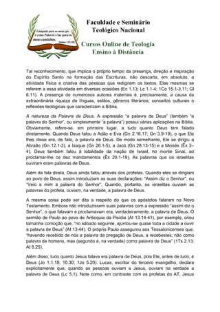 Tal reconhecimento, que implica o próprio tempo da presença, direção e inspiração 
do Espírito Santo na formação das Escrituras, não descarta, em absoluto, a 
atividade física e criativa das pessoas que redigiram os textos. Elas mesmas se 
referem a essa atividade em diversas ocasiões (Ec 1.13; Lc 1.1-4; 1Co 15.1-3,11; Gl 
6.11). A presença de numerosos autores materiais é, precisamente, a causa da 
extraordinária riqueza de línguas, estilos, gêneros literários, conceitos culturais o 
reflexões teológicas que caracterizam a Bíblia. 
A natureza da Palavra de Deus. A expressão “a palavra de Deus” (também “a 
palavra do Senhor”, ou simplesmente “a palavra”) possui várias aplicações na Bíblia. 
Obviamente, refere-se, em primeiro lugar, a tudo quanto Deus tem falado 
diretamente. Quando Deus falou a Adão e Eva (Gn 2.16,17; Gn 3.9-19), o que Ele 
lhes disse era, de fato, a palavra de Deus. De modo semelhante, Ele se dirigiu a 
Abraão (Gn 12.1-3), a Isaque (Gn 26.1-5), a Jacó (Gn 28.13-15) e a Moisés (Êx 3– 
4). Deus também falou à totalidade da nação de Israel, no monte Sinai, ao 
proclamar-lhe os dez mandamentos (Êx 20.1-19). As palavras que os israelitas 
ouviram eram palavras de Deus. 
Além da fala direta, Deus ainda falou através dos profetas. Quando eles se dirigiam 
ao povo de Deus, assim introduziam as suas declarações: “Assim diz o Senhor”, ou 
“Veio a mim a palavra do Senhor”. Quando, portanto, os israelitas ouviam as 
palavras do profeta, ouviam, na verdade, a palavra de Deus. 
A mesma coisa pode ser dita a respeito do que os apóstolos falaram no Novo 
Testamento. Embora não introduzissem suas palavras com a expressão “assim diz o 
Senhor”, o que falavam e proclamavam era, verdadeiramente, a palavra de Deus. O 
sermão de Paulo ao povo de Antioquia da Pisídia (At 13.14-41), por exemplo, criou 
tamanha comoção que, “no sábado seguinte, ajuntou-se quase toda a cidade a ouvir 
a palavra de Deus” (At 13.44). O próprio Paulo assegurou aos Tessalonicenses que, 
“havendo recebido de nós a palavra da pregação de Deus, a recebestes, não como 
palavra de homens, mas (segundo é, na verdade) como palavra de Deus” (1Ts 2.13; 
At 8.25). 
Além disso, tudo quanto Jesus falava era palavra de Deus, pois Ele, antes de tudo, é 
Deus (Jo 1.1,18; 10.30; 1Jo 5.20). Lucas, escritor do terceiro evangelho, declara 
explicitamente que, quando as pessoas ouviam a Jesus, ouviam na verdade a 
palavra de Deus (Lc 5.1). Note como, em contraste com os profetas do AT, Jesus 
 