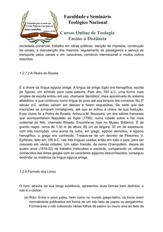 sociedade comercial, trabalho em obras públicas, isenção de impostos, construção 
de canais, a manutenção dos mesmos, regulamento de passageiros e serviço de 
transporte pelos canais e em caravanas, comércio internacional e muitos outros 
assuntos. 
1.2.7.2 A Pedra de Roseta 
É a chave da língua egípcia antiga. A língua da antigo Egito era hieroglífica, escrita 
de figuras, um símbolo para cada palavra. Pelo ano 700 a.C. uma forma mais 
simples de escrita entrou em uso, chamada 'demótica', mais aproximada do sistema 
alfabético, e que continuou como língua do povo até aos tempos dos romanos. No 5º 
século d.C. ambas caíram em desuso e foram esquecidas. De sorte que tais 
inscrições se tornaram ininteligíveis, até que se achou a chave de sua tradução. 
Essa chave foi a Pedra de Roseta. Achou-a M. Boussard, um dos sábios franceses 
que acompanharam Napoleão ao Egito (1799), numa cidade sobre a foz mais 
ocidental do Nilo, chamada Roseta. Encontra-se hoje no Museu Britânico. É de 
granito negro, cerca de 1,30 m de altura, 80 cm de largura, 30 cm de espessura, 
com três inscrições, uma acima da outra, em grego, egípcio demótico, e egípcio 
hieroglífico, o grego era conhecido. Tratava-se de um decreto de Ptolomeu V, 
Epífanes, feito em 196 a.C. nas três línguas usadas então em todo o país, para ser 
colocado em várias cidades. Um sábio francês, de nome Champollion, depois de 
quatro anos (1818-22) de trabalho meticuloso e paciente, comparando os valores 
conhecidos das letras gregas com os caracteres egípcios desconhecidos, conseguiu 
deslindar os mistérios da língua egípcia antiga. 
1.2.8 Formato dos Livros 
O livro, através da sua longa existência, apresentou duas formas bem distintas: o 
rolo e o códice. 
(a) Rolo. Entre o povo judeu, bem como no mundo grego-latino, os livros eram 
normalmente publicados em forma de um rolo feito de papiro ou pergaminho. 
Formava-se o rolo colocando várias folhas de papiro ou couro uma ao lado da 
 